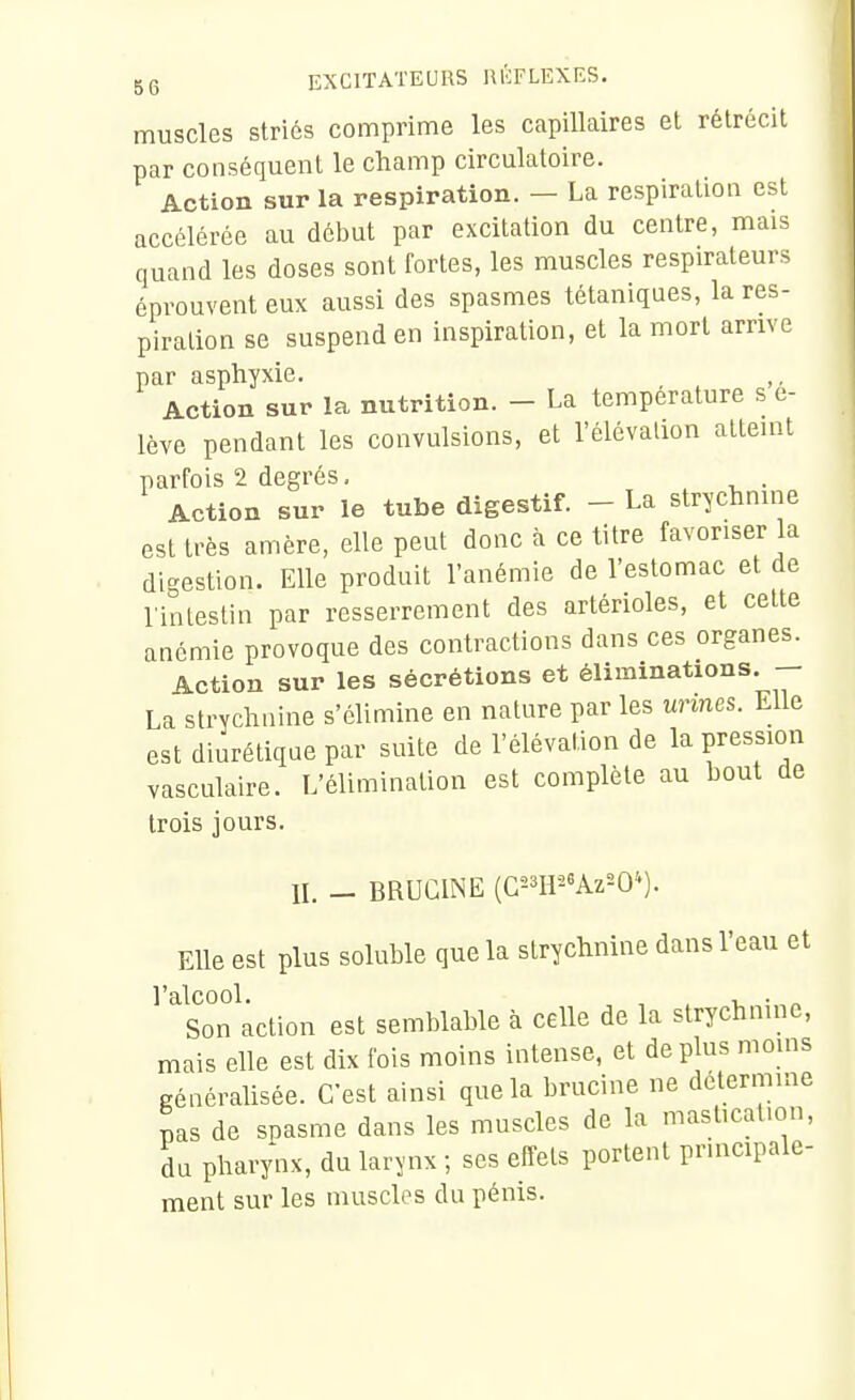 muscles striés comprime les capillaires et rétrécit par conséquent le champ circulatoire. Action sur la respiration. - La respiration est accélérée au début par excitation du centre, mais quand les doses sont fortes, les muscles respirateurs éprouvent eux aussi des spasmes tétaniques, la res- piration se suspend en inspiration, et la mort arrive par asphyxie. Action sur la nutrition. - La température s e- lève pendant les convulsions, et l'élévation atteint parfois 2 degrés. . Action sur le tube digestif. - La strychnine est très amère, elle peut donc à ce titre favoriser la digestion. Elle produit l'anémie de l'estomac et de l'intestin par resserrement des artérioles, et cette anémie provoque des contractions dans ces organes. Action sur les sécrétions et éliminations. La strychnine s'élimine en nature par les urines. Elle est diurétique par suite de l'élévation de la pression vasculaire. L'élimination est complète au bout de trois jours. IL - BRUCINE (C^^H-^Az^O*). Elle est plus soluble que la strychnine dans l'eau et l'alcool. , . Son action est semblable à celle de la strychnine, mais elle est dix fois moins intense, et de plus moms généralisée. C'est ainsi que la brucine ne détermine pas de spasme dans les muscles de la mastication, du pharynx, du larynx ; ses effets portent principale- ment sur les muscles du pénis.