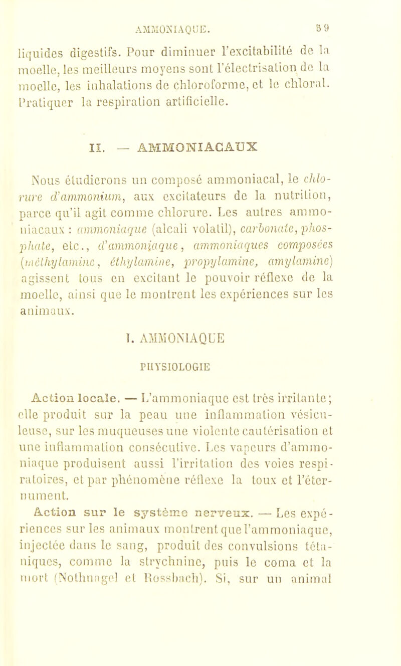 lii]uides digestifs. Pour diminuer l'excitabilité de la moelle, les meilleurs mo3'ens sont l'électrisation de la moelle, les inhalations de chloroforme, et le chloral. Pratiquer la respiration artificielle. lî. — AMMONIACAUX Nous étudierons un composé ammoniacal, le cldo- rure d'ammonium, aux excitateurs de la nutrition, parce qu'il agit comme chlorure. Les autres ammo- niacaux : ammoniaque (alcali volatil), carbonate, pJios- l^ltate, etc., d'ammoniaque, ammoniaques composées [mclhylaminc, étliylamine, propylamine, amylamine) agissent tous en excitant le pouvoir réflexe de la moelle, ainsi que le montrent les expériences sur les animaux. 1. AMMONIAQUE rUYSIOLOGIE Action locale. — L'ammoniaque est très irritante ; elle produit sur la peau une inflammation vésicn- leusc, sur les muqueuses une violente cautérisation et une inflammation consécutive. Les vapeurs d'ammo- niaque produisent aussi Pirritation des voies respi- ratoires, et par phénomène réflexe la toux et l'éter- nument. Action sur le s^'-stème nei-veiix. — Les expé- riences sur les animaux montrent que l'ammoniaque, injectée dans le sang, produit des convulsions téta- niques, comme la strychnine, puis le coma et la murt (Nothuiigol et Itosshach). Si, sur un animal
