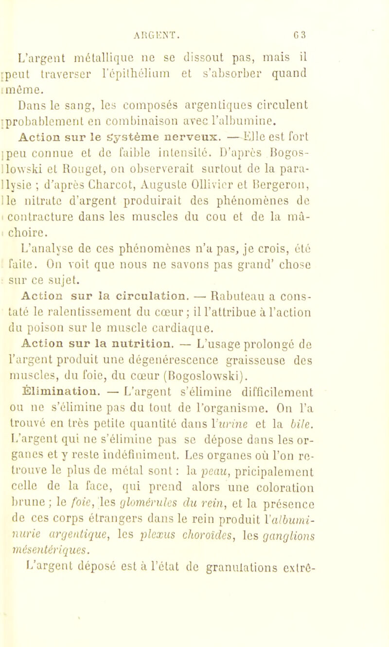 L'argent métallique ne se dissout pas, mais il {peut traverser l'épilhéliam et s'absorber quand iméme. Dans le sang, les composés argentiques circulent iprobablemcnl en combinaison ara^ l'albumine. Action sur le Système nerveux. —Elle est fort ipeu connue et de faible intenslLc. D'après Bogos- ilowski et Rouget, on observerait surtout de la para- llysie ; d'après Charcot, Auguste Ollivior et Rergeron, lie nitrate d'argent produirait des phénomènes de 1 contracture dans les muscles du cou et de la mà- < choire. L'analyse de ces phénomènes n'a pas, je crois, été faite. On voit que nous ne savons pas grand' chose sur ce sujet. Action sur la circulation. — Rabuteau a cons- taté le ralentissement du cœur; ill'attribue à l'action du poison sur le muscle cardiaque. Action sur la nutrition. — L'usage prolongé de l'argent produit une dégénérescence graisseuse des muscles, du l'oie, du cœur (Bogoslowski). Élimination. — L'argent s'élimine difficilement ou ne s'élimine pas du tout de l'organisme. On l'a trouvé en très petite quantité dans Viuine et la bile. L'argent qui ne s'élimine pas se dépose dans les or- ganes et y reste indéfiniment. Les organes où l'on re- trouve le plus de métal sont : la pcaïc, pricipalement celle de la face, qui prend alors une coloration brune ; le foie, les (jhméruks du rein, et la présence de ces corps étrangers dans le rein produit Valbumi- nurie argentique, les 2^Iexus choroïdes, les ganglions mésentériques. L'argent déposé est à l'état de granulations extrô-