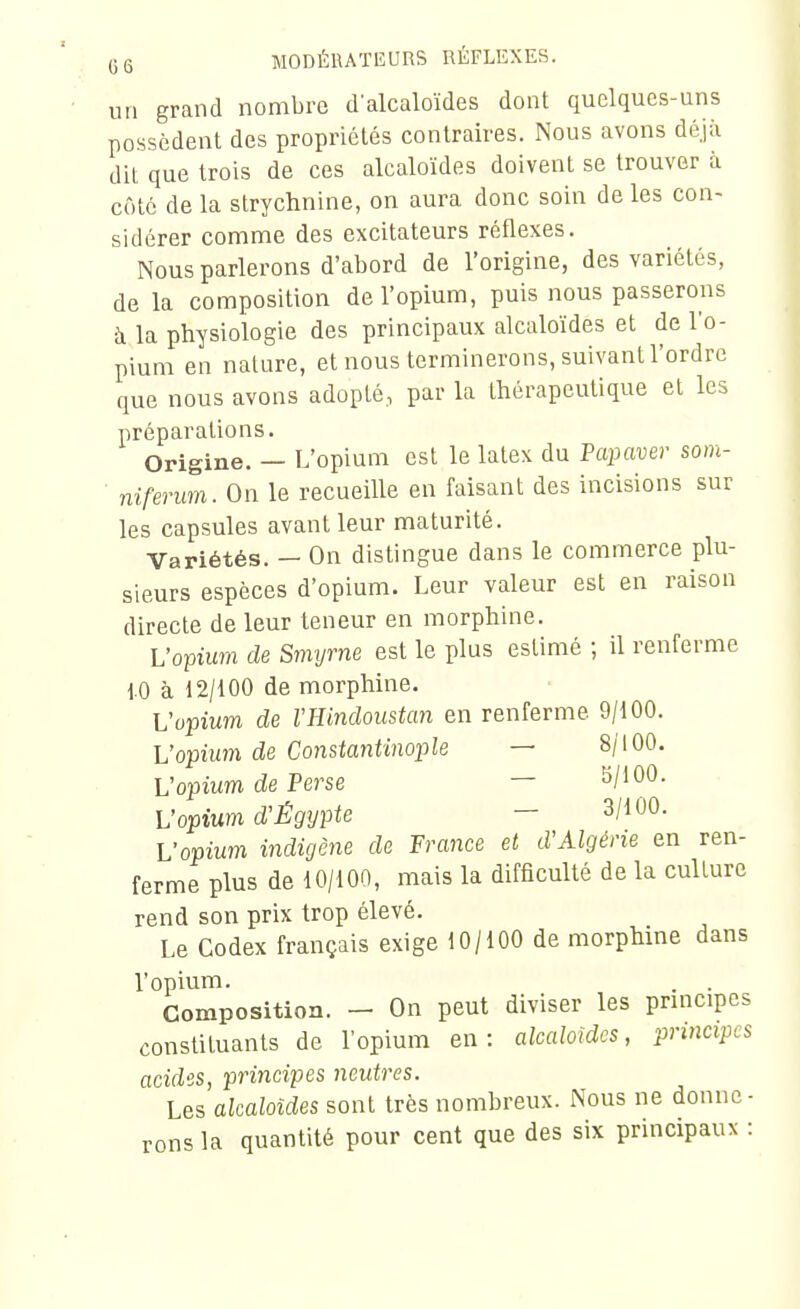 un grand nombre d'alcaloïdes dont quelques-uns possèdent des propriétés contraires. Nous avons déjà dit que trois de ces alcaloïdes doivent se trouver à côté de la strychnine, on aura donc soin de les con- sidérer comme des excitateurs réflexes. Nous parlerons d'abord de l'origine, des variétés, de la composition de l'opium, puis nous passerons à la physiologie des principaux alcaloïdes et de l'o- pium en nature, et nous terminerons, suivant l'ordre que nous avons adopté, par la thérapeutique et les préparations. Origine. — L'opium est le latex du Fcqmver som- niferum. On le recueille en faisant des incisions sur les capsules avant leur maturité. Variétés. - On distingue dans le commerce plu- sieurs espèces d'opium. Leur valeur est en raison directe de leur teneur en morphine. Vo-pium de Smyrne est le plus estimé ; il renferme 10 à 12/100 de morphine. Vopium de VHindoustan en renferme 9/100. L'opium de Constantinople — 8/100. Vopium de Perse — W'OO- Vopium d'Égypte - 3/100. Vopium indigène de France et d'Algérie en ren- ferme plus de 10/100, mais la difficulté de la culture rend son prix trop élevé. Le Codex français exige 10/100 de morphme dans l'opium. . . Composition. - On peut diviser les principes constituants de l'opium en: alcaloïdes, principes acides, principes neutres. Les alcaloïdes sont très nombreux. Nous ne donne- rons la quantité pour cent que des six principaux :