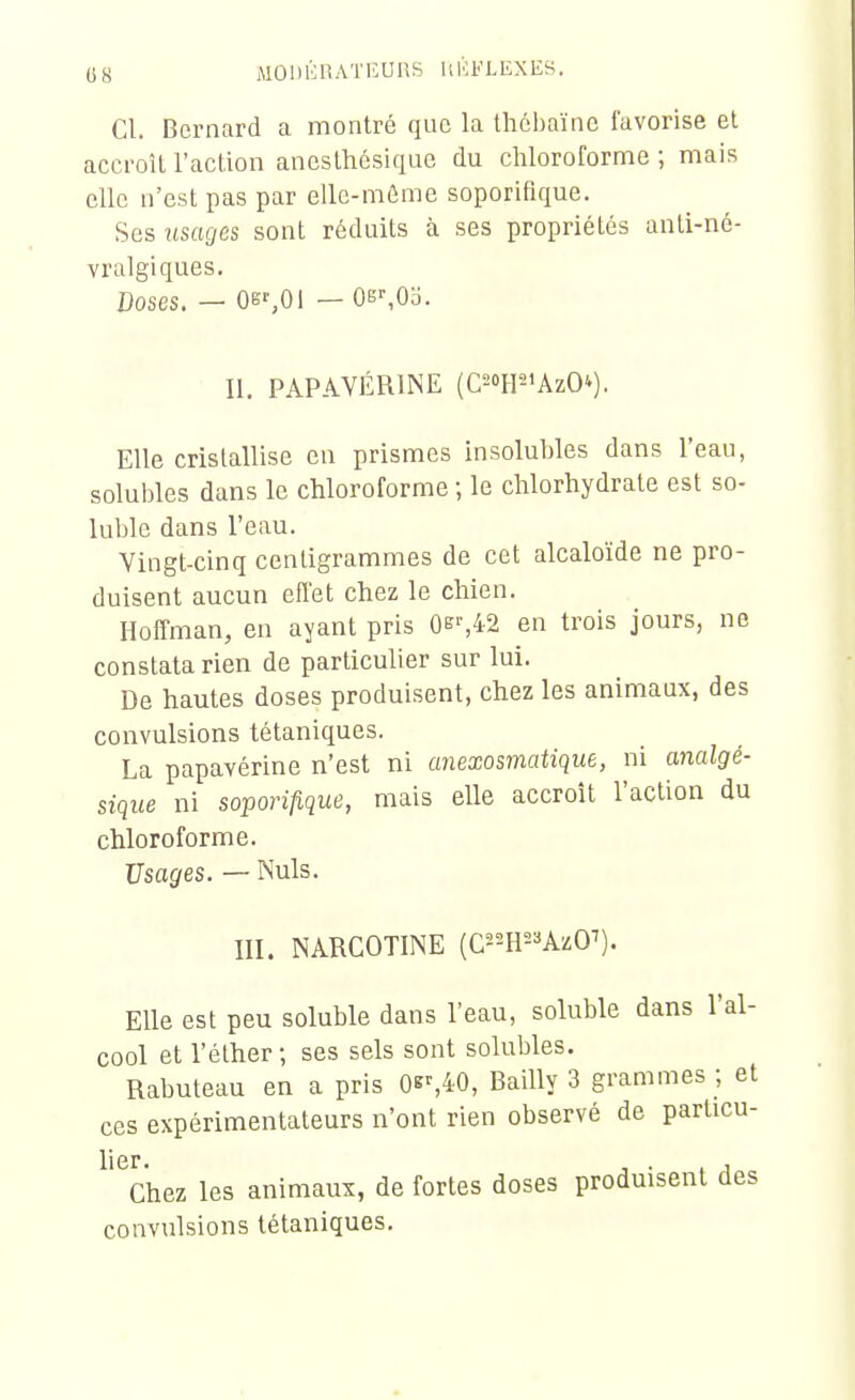 Cl. Bernard a montré que la thébaïne favorise et accroît l'action ancsthésiquc du chloroforme ; mais elle n'est pas par elle-môme soporifique. Ses usages sont réduits à ses propriétés anti-né- vralgiques. Doses. — Os',Oi — 0B^0o. II. PAPAVÉRINE (CTP'AzO^). Elle cristallise en prismes insolubles dans l'eau, soluljles dans le chloroforme ; le chlorhydrate est so- luble dans l'eau. Vingt-cinq centigrammes de cet alcaloïde ne pro- duisent aucun efl'et chez le chien. Hoffman, en ayant pris ûe%42 en trois jours, ne constata rien de particulier sur lui. De hautes doses produisent, chez les animaux, des convulsions tétaniques. La papavérine n'est ni anexosmatique, ni analgé- sique ni soporifique, mais elle accroît l'action du chloroforme. Usages. — Nuls. m. NARCOTINE {C-m-'kzO'). Elle est peu soluble dans l'eau, soluble dans l'al- cool et l'éther ; ses sels sont solubles. Rabuteau en a pris 0«^40, Bailly 3 grammes ; el ces expérimentateurs n'ont rien observé de particu- ^'^Chez les animaux, de fortes doses produisent des convulsions tétaniques.
