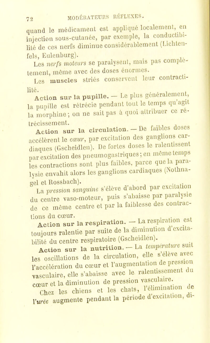 quand le médicameuL esl appliqué localement, en injeclion sous-cutanée, par exemple, la conductibi- lité de ces nerfs diminue considérablement (Lichteii- fels, Eulenburg). Les nerfs moteurs se paralysent, mais pas complè- tement, môme avec des doses énormes. Les muscles striés conservent leur contracti- ^'^Action sur la pupille. - Le plus généralement, la pupille est rétrécie pendant tout le temps qu agit la morphine; on ne sait pas à quoi attribuer ce ré- trécissement. Action sur la circulation. - De faibles doses accélèrent le cœur, par excitation des ganglions car- diaques {Gscheidlen). De fortes doses le ralentissent par excitation des pneumogastriques ; en môme temps les contractions sont plus faibles, parce que la para- lysie envahit alors les ganglions cardiaques (Nolhna- eel et Rossbach). La pression sanguine s'élève d'abord par excitation du centre vaso-moteur, puis s'abaisse par paralysie de ce môme centre et par la faiblesse des contrac- tions du cœur. Action sur la respiration. - La respiration est toujours ralentie par suite de la diminution d excita- bilité du centre respiratoire (Gscheidlen). Action sur la nutrition. - La température smt les oscillations de la circulation, elle s élève avec l'accélération du cœur et l'augmentation de pression vasculaire, elle s'abaisse avec le ralentissement du cœur et la diminution de pression vasculaire. Chez les chiens et les chats, l'éUmmation de Vuréc augmente pendant la période d-excitahon, di-