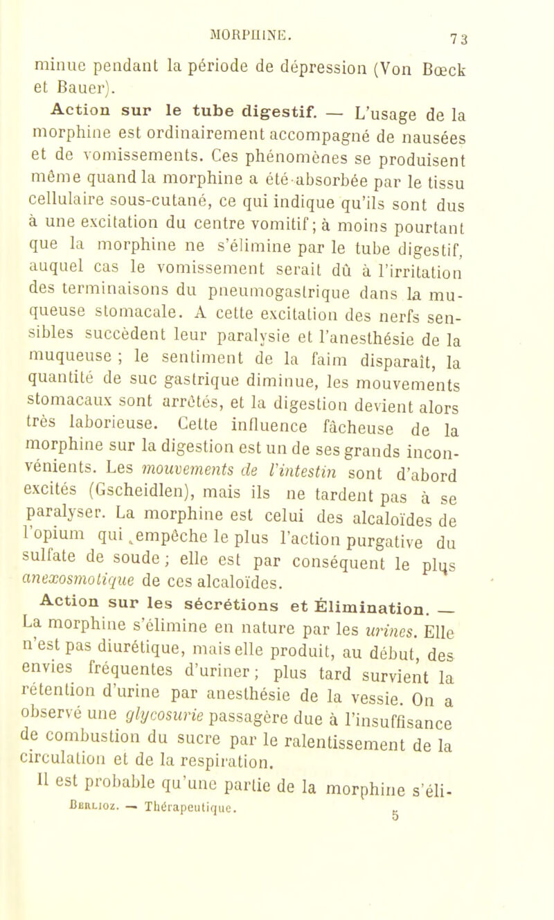 minue pendant la période de dépression (Von Bœck et Bauer). Action sur le tube digestif. — L'usage de la morphine est ordinairement accompagné de nausées et de vomissements. Ces phénomènes se produisent même quand la morphine a été absorbée par le tissu cellulaire sous-cutané, ce qui indique qu'ils sont dus à une excitation du centre vomitif ; à moins pourtant que la morphine ne s'élimine par le tube digestif, auquel cas le vomissement serait dù à l'irritation des terminaisons du pneumogastrique dans la mu- queuse stomacale. A cette excitation des nerfs sen- sibles succèdent leur paralysie et l'anesthésie de la muqueuse ; le sentiment de la faim disparaît, la quantité de suc gastrique diminue, les mouvements stomacaux sont arrêtés, et la digestion devient alors très laborieuse. Cette influence fâcheuse de la morphine sur la digestion est un de ses grands incon- vénients. Les mouvements de IHntestin sont d'abord excités (Gscheidlen), mais ils ne tardent pas à se paralyser. La morphine est celui des alcaloïdes de l'opium qui ^empêche le plus l'action purgative du sulfate de soude ; elle est par conséquent le plus anexosmoiique de ces alcaloïdes. Action sur les sécrétions et Élimination. — La morphine s'élimine en nature par les urines. Elle n'est pas diurétique, mais elle produit, au début des envies fréquentes d'uriner; plus tard survient la rétention d'urine par anesthésie de la vessie. On a observé une glycosurie passagère due à l'insuffisance de combustion du sucre par le ralentissement de la circulation et de la respiration. Il est probable qu'une partie de la morphine s'éli- Berlioz. — Thérapeutique.