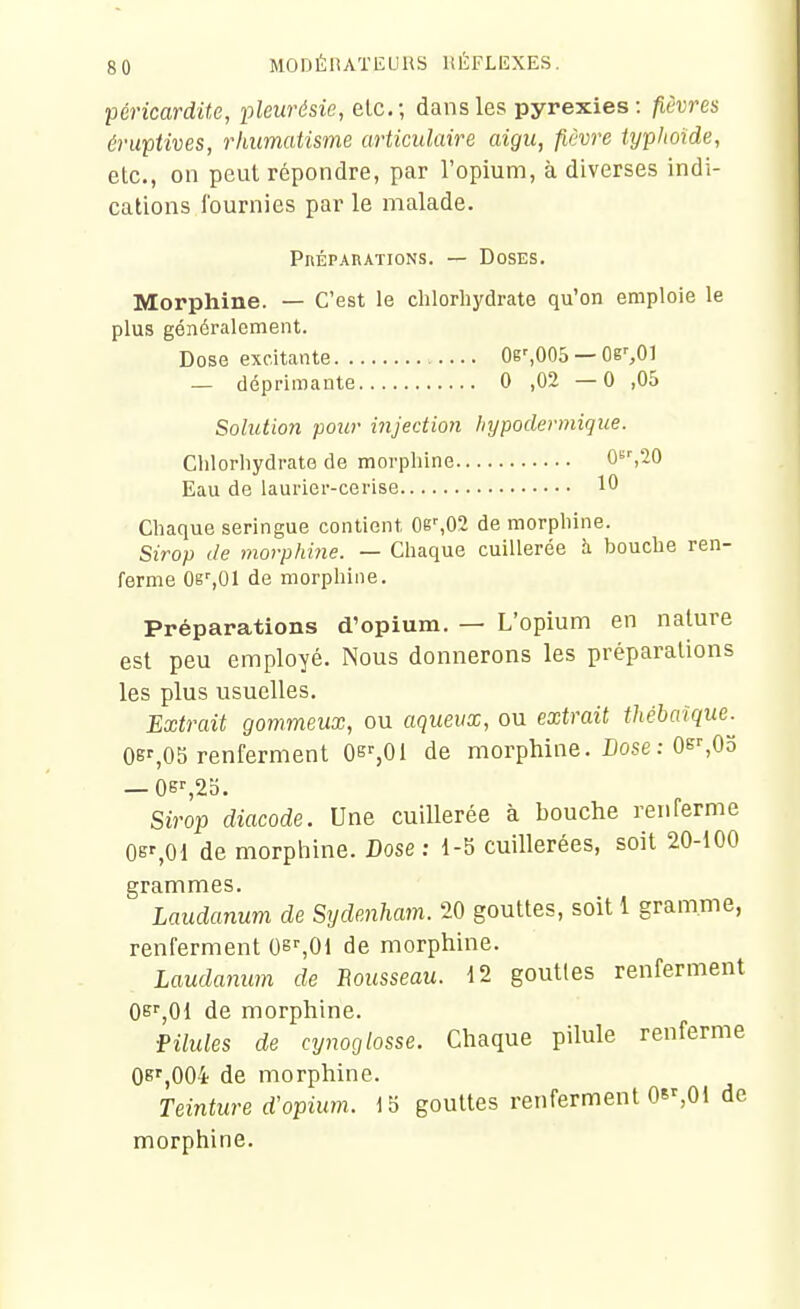 péricardite, pleurésie, etc.; dans les pyrexies: fièvres érupUves, rhumatisme articulaire aigu, fièvre typhoïde, etc., on peut répondre, par l'opium, à diverses indi- cations fournies par le malade. PnÉPAnATioNS. — Doses. Morphine. — C'est le chlorhydrate qu'on emploie le plus généralement. Dose excitante OesOOS — Or,01 — déprimante 0 ,02—0 ,05 Solution pour injection hypodermique. Chlorhydrate de morphine 0«','20 Eau de laurier-cerise 10 Chaque seringue contient 0g^02 de morphine. Sirop de morphine. — Chaque cuillerée h. bouche ren- ferme Og%01 de morphine. Préparations d'opium. — L'opium en nature est peu employé. Nous donnerons les préparations les plus usuelles. Extrait gommeux, ou aqueux, ou extrait thébaîque. OB%OS renferment Os%Oi de morphine. Dose : Oe>-,0o —Oe^ao. Sirop diacode. Une cuillerée à bouche renferme Os%01 de morpliine. Dose ; 1-5 cuillerées, soit 20-100 grammes. Laudanum de Sydenham. 20 gouttes, soit 1 gramme, renferment Qs^Ol de morphine. Laudanum de Bousseau. 12 gouttes renferment Oe^jQi de morphine. ■Pilules de cynoglosse. Chaque pilule renferme 0B'',00i de morphine. Teinture d'opium. Ib gouttes renferment 08%01 de morphine.