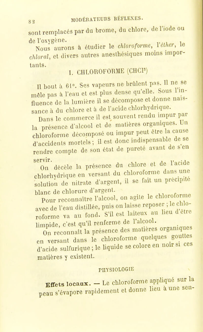 sont remplacés par du brome, du chlore, de l'iode ou de l'oxygène. Nous aurons à étudier le chloroforme, 1 élher, le chloral, et divers autres aneslhésiques moins impor- tants. 1. CHLOROFORME (CHCP) Il bout à 61°. Ses vapeurs ne brûlent pas. 11 ne se môle pas à l'eau et est plus dense qu'elle. Sous l'in- fluence de la lumière il se décompose et donne nais- sance à du chlore et à de l'acide chlorhydrique. Dans le commerce il est. souvent rendu impur par la présence d'alcool et de matières organiques. Un chloroforme décomposé ou impur peut être la cause d'accidents mortels; il est donc indispensable de se rendre compte de son état de pureté avant de s en ''on ■ décèle la présence du chlore et de l'acide chlorhydrique en versant du chloroforme dans une solution de nitrate d'argent, il se fait un précipite blanc de chlorure d'argent. Pour reconnaître l'alcool, on agile le chloi;oforme avec de l'eau distillée, puis on laisse reposer ; le ch o- roforme va au fond. S'il est laiteux au heu d être limpide, c'est qu'il renferme de l'alcool. On reconnaît la présence des matières orgamqu en versant dans le chloroforme quelques gout es d'acide sulfurique ; le Uquide se colore en noir si ces matières y existent. PHYSIOLOGIE Effets locaux. - Le chloroforme appliqué sur la peau s'évapore rapidement et donne lieu aune sen-