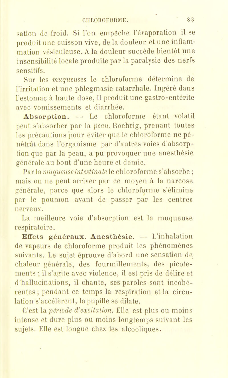 sation de froid. Si l'on empêche l'évaporalion il se produit une cuisson vive, de la douleur et une inflam- mation vésiculeuse. A la douleur succède bientôt une insensibilité locale produite par la paralysie des nerfs sensitifs. Sur les muqueuses le chloroforme détermine de l'irritation et une phlegmasie catarrhale. Ingéré dans l'estomac à haute dose, il produit une gastro-entérite avec vomissements et diarrhée. Absorption. — Le chloroforme étant volatil peut s'absorber par la peaw. Roehrig, prenant toutes les précautions pour éviter que le chloroforme ne pé- nétrât dans l'organisme par d'autres voies d'absorp- tion que par la peau, a pu provoquer une anesthésie générale au bout d'une heure et demie. Par la muqueuse intestinale le chloroforme s'absorbe ; mais on ne peut arriver par ce moyen à la narcose générale, parce que alors le chloroforme s'élimine par le poumon avant de passer par les centres nerveux. La meilleure voie d'absorption est la muqueuse respiratoire. Effets généraux. Anesthésie. — L'inhalation de vapeurs de chloroforme produit les phénomènes suivants. Le sujet éprouve d'abord une sensation de chaleur générale, des fourmillements, des picote- ments ; il s'agite avec violence, il est pris de délire et d'hallucinations, il chante, ses paroles sont incohé- rentes ; pendant ce temps la respiration et la circu- lation s'accélèrent, la pupille se dilate. C'est la 'période d'excitation. Elle est plus ou moins intense et dure plus ou moins longtemps suivant les sujets. Elle est longue chez les alcooliques.