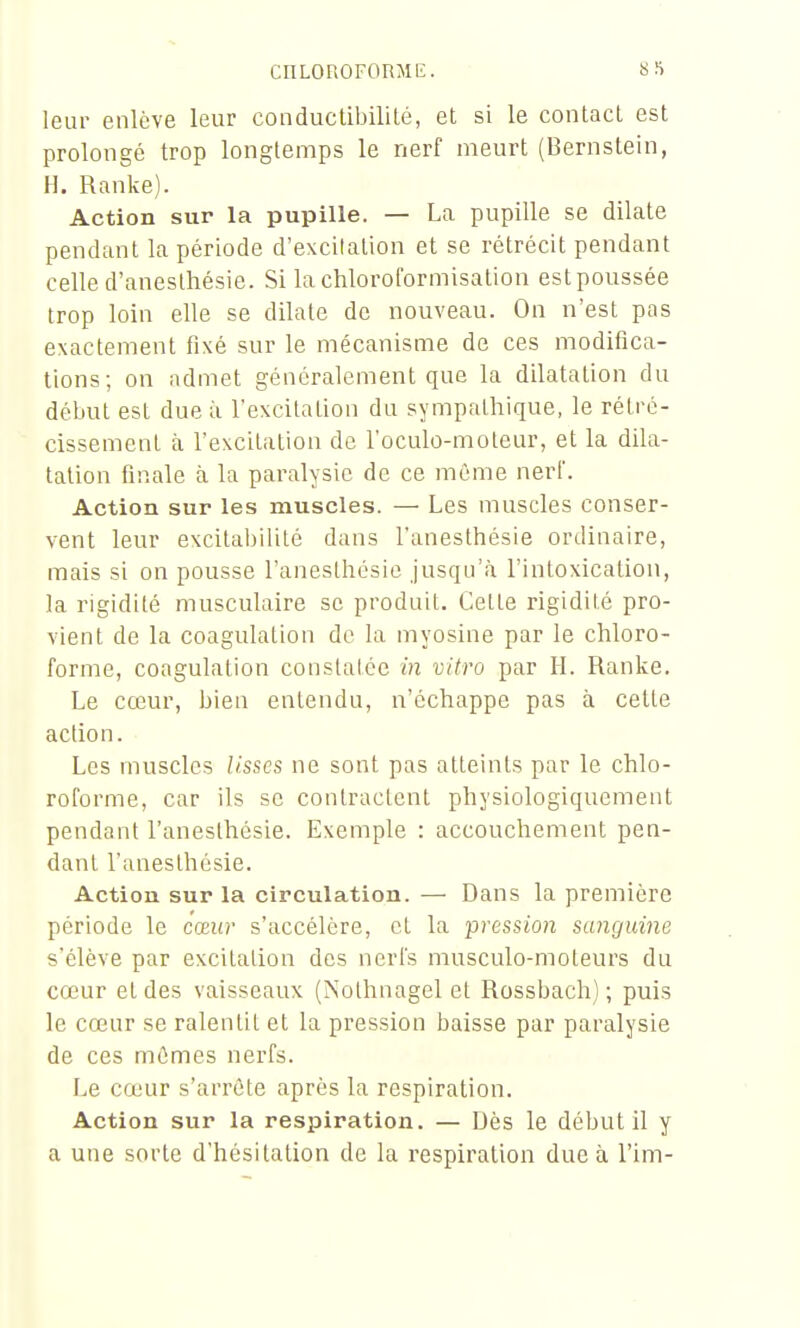 leur enlève leur conductibililé, et si le contact est prolongé trop longtemps le nerf meurt (Bernstein, H. Ranke). Action sur la pupille. — La pupille se dilate pendant la période d'excitation et se rétrécit pendant celle d'aneslhésie. Si la chloroformisation est poussée trop loin elle se dilate de nouveau. On n'est pas exactement fixé sur le mécanisme de ces modifica- tions; on admet généralement que la dilatation du début est due à l'excitation du sympalliique, le rétré- cissement à l'excitation de l'oculo-moteur, et la dila- tation finale à la paralysie de ce même nerf. Action sur les muscles. — Les muscles conser- vent leur excitabilité dans l'anesthésie ordinaire, mais si on pousse l'anesthésie jusqu'à l'intoxicalioa, la rigidité musculaire se produit. Cette rigidité pro- vient de la coagulation do la myosine par le chloro- forme, coagulation constatée in vitro par H. Ranke. Le cœur, bien entendu, n'échappe pas à cette action. Les muscles lisses ne sont pas atteints par le chlo- roforme, car ils se contractent physiologiquement pendant l'anesthésie. Exemple : accouchement pen- dant l'anesthésie. Action sur la circulation. — Dans la première période le cœur s'accélère, et la pression sanguine s'élève par excitation des nerfs musculo-moteurs du cœur et des vaisseaux (Nolhnagel et Rossbach) ; puis le cœur se ralentit et la pression baisse par paralysie de ces mômes nerfs. Le cœur s'arrête après la respiration. Action sur la respiration. — Dès le début il y a une sorte d'hésitation de la respiration due à l'im-
