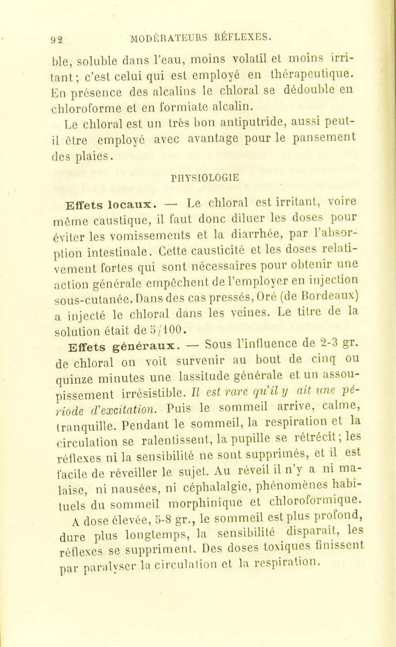 ble, soluble dans l'eau, moins volalil et moins irri- tant; c'est celui qui est employé en thérapeutique. En présence des alcalins le chloral se dédouljle en chloroforme et en formiate alcaUn. Le chloral est un très bon antiputride, aussi peut- il être employé avec avantage pour le pansement des plaies. PHYSIOLOGIE Effets locaux. — Le chloral est irritant, voire môme caustique, il faut donc diluer les doses pour éviter les vomissements et la diarrhée, par l'absor- ption intestinale. Cette causticité et les doses relati- vement fortes qui sont nécessaires pour obtenir une action générale empêchent de l'employer en injection sous-cutanée. Dans des cas pressés, Oré (de Bordeaux) a injecté le chloral dans les veines. Le titre de la solution était de 5/100. Effets généraux. — Sous l'influence de 2-3 gr. de chloral on voit survenir au bout de cinq ou quinze minutes une lassitude générale et un assou- pissement irrésistible. Il est rare qu'il y ait une pé- riode cVexcitation. Puis le sommeil arrive, calme, tranquille. Pendant le sommeil, la respiration et la circulation se ralentissent, la pupille se rétrécit ; les réflexes ni la sensibilité ne sont supprimés, et il est facile de réveiller le sujet. Au réveil il n'y a ni ma- laise, ni nausées, ni céphalalgie, phénomènes habi- tuels du sommeil morphinique et chloroformique. A dose élevée, 5-8 gr., le sommeil est plus profond, dure plus longtemps, la sensibilité disparait, les réflexes se suppriment. Des doses toxiques finissent par paralvscr la circulation et la respiration.
