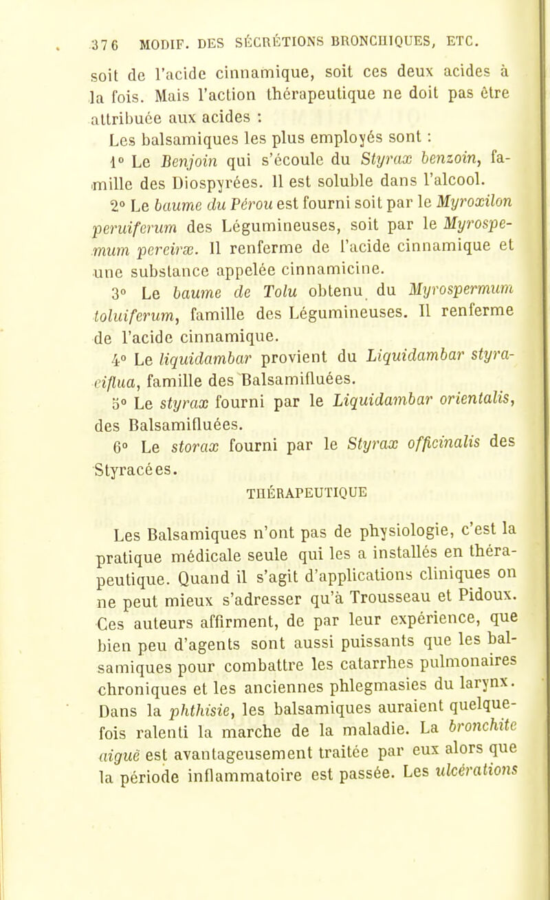 soit de l'acide cinnamique, soit ces deux acides à la fois. Mais l'action thérapeutique ne doit pas être attribuée aux acides : Les balsamiques les plus employés sont : i Le Benjoin qui s'écoule du Styrax benzoin, fa- mille des Diospyrées. Il est soluble dans l'alcool. 2» Le baume du Pérou est fourni soit par le Myroxilon peruiferum des Légumineuses, soit par le Myrospe- mum pereirœ. 11 renferme de l'acide cinnamique et une substance appelée cinnamicine. 3» Le baume de Tolu obtenu, du Mtjrospermum toluiferum, famille des Légumineuses. Il renferme de l'acide cinnamique. 4° Le liquidambar provient du Liquidambar styra- eiflua, famille des Balsamifluées. 5« Le styrax fourni par le Liquidambar orientalis, des Balsamifluées. 6° Le storax fourni par le Styrax officinalis des Styracées. TnÉRAPEUTIQUE Les Balsamiques n'ont pas de physiologie, c'est la pratique médicale seule qui les a installés en théra- peutique. Quand il s'agit d'applications cliniques on ne peut mieux s'adresser qu'à Trousseau et Pidoux. Ces auteurs affirment, de par leur expérience, que bien peu d'agents sont aussi puissants que les bal- samiques pour combattre les catarrhes pulmonaires chroniques et les anciennes phlegmasies du larynx. Dans la phthisie, les balsamiques auraient quelque- fois ralenti la marche de la maladie. La bronchite aiguë est avantageusement traitée par eux alors que la période inflammatoire est passée. Les ulcérations