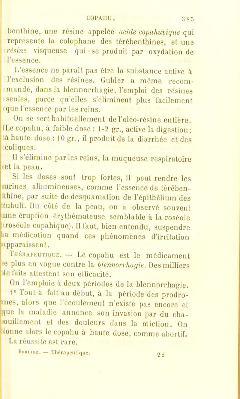 benthine, une résine appelée acide copahuvique qui représente la colophane des térébenthines, et une .résine visqueuse qui • se produit par oxydation de l'essence. L'essence ne paraît pas être la substance active à l'exclusion des résines. Gubler a môme recom- imandé, dans la blennorrhagic, l'emploi des résines ■seules, parce qu'elles s'éliminent plus facilement (que l'essence par les reins. On se sert habituellement de l'oléo-résine entière. [Lecopahu, à faible do.se: 1-2 gr., active la digestion; àà haute dose : 10 gr., il produit de la diarrhée et des ccoliques. Il s'élimine parles reins, la muqueuse respiratoire eet la peau. Si les doses sont trop fortes, il peut rendre les uurines albumineuses, comme l'essence de térében- tHhine, par suite de desquamation de l'épithélium des Uubuli. Du côté de la peau, on a observé souvent uane éruption érythémateuse semblable à la roséole rroséole copahique). II faut, bien entendu, suspendre aa médication quand ces phénomènes d'irritation apparaissent. ïii.-îHAPKUTigL'E. — Le copahu est le médicament ee plus en vogue contre la blennorrhagic. Des milliers lile faits attestent son efficacité. On l'emploie à deux périodes de la blennorrhagic. i Tout à fait au début, à la période des prodro- mes, alors que l'écoulement n'existe pas encore et nue la maladie annonce son invasion par du cha- oouillement et des douleurs dans la miction. On Idonne alors lecopahu à haute dose, comme abortif. La réussite est rare. llKtii.ioz. — Thérapeutique. 2 2
