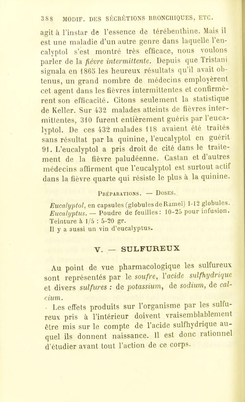 agit à l'instar de l'essence de térébenthine. Mais il est une maladie d'un autre genre dans laquelle l'en- calyptol s'est montré très efficace, nous voulons parler de la fièvre intermittente. Depuis que Tristan! signala en 1865 les heureux résultats qu'il avait ob- tenus, un grand nombre de médecins employèrent cet agent dans les fièvres intermittentes et confirmè- rent son efficacité. Citons seulement la statistique de Keller. Sur 432 malades atteints de fièvres inter- mittentes, 310 furent entièrement guéris par l'euca- lyptol. De ces 432 malades 118 avaient été traités sans résultat par la quinine, l'eucalyptol en guérit 91. L'eucalyptol a pris droit de cité dans le traite- ment de la fièvre paludéenne. Castan et d'autres médecins affirment que l'eucalyptol est surtout actif dans la fièvre quarte qui résiste le plus à la quinine. Préparations. — Doses. Eucalyptol, en capsules (globules de Ramel) 1-12 globules. Eucalyptus. — Poudre de feuilles: 10-25 pour infusion. Teinture à 1/5 : 5-20 gr. Il y a aussi un vin d'eucalyptus. V. — SULFUREUX Au point de vue pharmacologique les sulfureux sont représentés par le soufre, l'acide sulfhydrique et divers sulfures : de potassium, de sodium, de cal- cium. ■ Les effets produits sur l'organisme par les sulfu- reux pris à l'intérieur doivent vraisemblablement être mis sur le compte de l'acide sulfhydrique au- quel ils donnent naissance. 11 est donc rationnel d'étudier avant tout l'action de ce corps.
