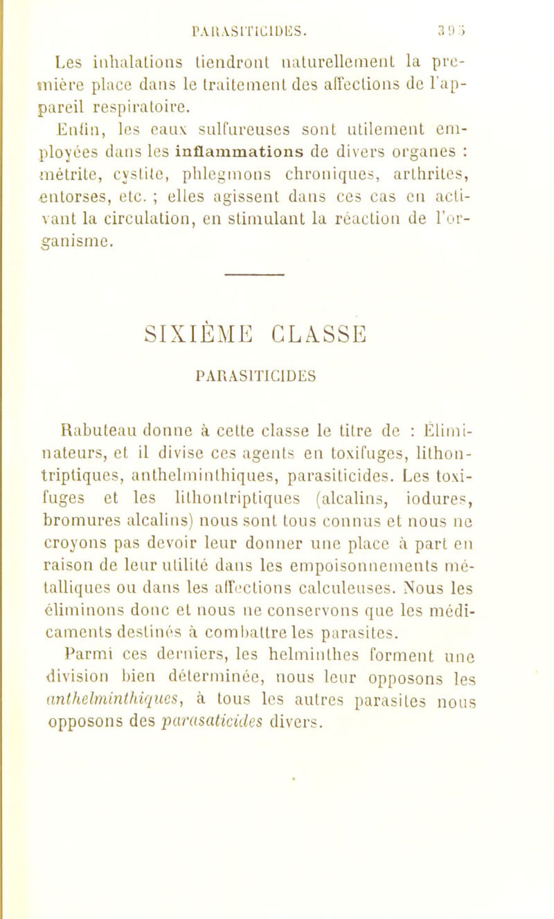 r.vii.vsrnciDiis. 3 ! ) -> Les itihalalions liendroiil. iiatiirellemenL la pre- mière place dans le IraitemeiiL des alTeclions de l'ap- pareil respiratoire. Ealin, les eaux sulfareuscs sont utilement em- ployées dans les inflammations de divers organes : mélrite, cystite, phlegmons chroniques, arthrites, entorses, etc. ; elles agissent dans ces cas en acti- vant la circulation, en stimulant la réaction de l'or- ganisme. SIXIÈME CLASSE PAU.JlSITICIDES Rabuteau donne à cette classe le litre de : Elimi- nateurs, et il divise ces agents en toxifuges, lithon- triptiques, anthelminlhiques, parasiticides. Les toxi- fuges et les lithontriptiques (alcalins, iodures, bromures alcalins) nous sont tous connus et nous ne croyons pas devoir leur donner une place à part en raison de leur utilité dans les empoisonnements mé- talliques ou dans les afTcctions calculeuses. Nous les éliminons donc et nous ne conservons que les médi- caments destinés à comi)attre les parasites. Parmi ces derniers, les helminthes forment une division bien déterminée, nous leur opposons les anthelminthiques, à tous les autres parasites nous opposons des parasaticides divers.