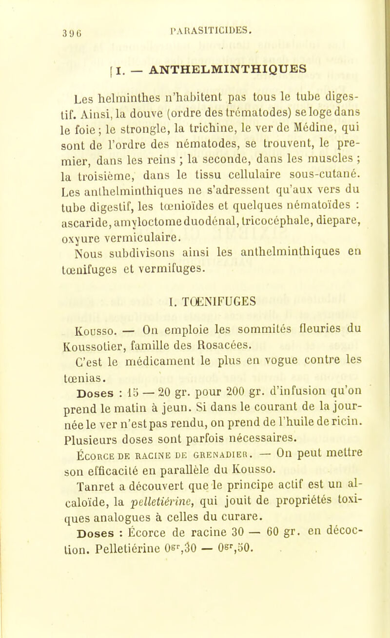 39 G [I. — ANTHELMINTHIQUES Les helminthes n'habitent pas tous le tube diges- tif. Ainsi, la douve (ordre des Ircmatodes) se loge dans le foie ; le strongle, la trichine, le ver de Médine, qui sont de l'ordre des nématodes, se trouvent, le pre- mier, dans les reins ; la seconde, dans les muscles ; la troisième, dans le tissu cellulaire sous-cutané. Les anlhelminthiques ne s'adressent qu'aux vers du tube digestif, les lœnioïdes et quelques nématoïdes : ascaride, amyloctomeduodénal,tricocéphale, diepare, oxyure vermiculaire. Nous subdivisons ainsi les anthelminthiques en tœuifuges et vermifuges. I. TŒNIFUGES Kousso. — On emploie les sommités fleuries du Koussotier, famille des Rosacées. C'est le médicament le plus en vogue contre les tœnias. Doses : 15 — 20 gr. pour 200 gr. d'infusion qu'on prend le matin à jeun. Si dans le courant de la jour- née le ver n'est pas rendu, on prend de l'huile de ricin. Plusieurs doses sont parfois nécessaires. Égorge DE racine de grenadier. — On peut mettre son efficacité en parallèle du Kousso. Tanret a découvert que le principe actif est un al- caloïde, la pelletiérine, qui jouit de propriétés toxi- ques analogues à celles du curare. Doses : Écorce de racine 30 — 60 gr. en décoc- tion. Pelletiérine Oe>-,30 — Oe^oO.