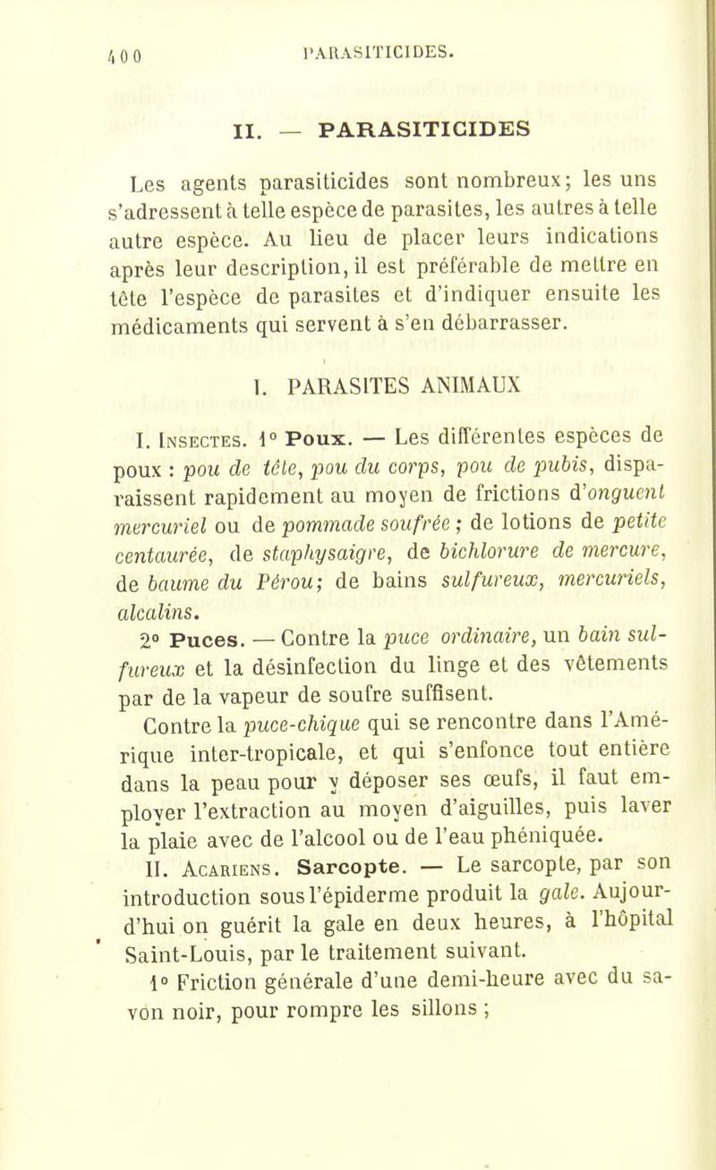 /.oo II. — PARASITIGIDES Les agents parasiticides sont nombreux; les uns s'adressent à telle espèce de parasites, les autres à telle autre espèce. Au lieu de placer leurs indications après leur description, il est préférable de mellre en tète l'espèce de parasites et d'indiquer ensuite les médicaments qui servent à s'en débarrasser. 1. PARASITES ANIMAUX I. Insectes. \° Poux. — Les différentes espèces de poux : pou de téle, pou du corps, pou de pubis, dispa- i-aissent rapidement au moyen de frictions i'ongucnl mercuriel ou de pommade soufrée ; de lotions de petite centaurée, de staphysaigre, de hicMorure de mercure, de baume du Pérou; de bains sulfureux, mercwiels, alcalins. 2» Puces. — Contre la puce ordinaire, un bain sul- fureux et la désinfection du linge et des vêtements par de la vapeur de soufre suffisent. Contre la puce-chique qui se rencontre dans l'Amé- rique inter-tropicale, et qui s'enfonce tout entière dans la peau pour y déposer ses œufs, il faut em- ployer l'extraction au moyen d'aiguilles, puis laver la plaie avec de l'alcool ou de l'eau phéniquée. II. Acariens. Sarcopte. — Le sarcopte, par son introduction sousl'épiderme produit la gale. Aujour- d'hui on guérit la gale en deux heures, à l'hôpital Saint-Louis, par le traitement suivant. 1° Friction générale d'une demi-heure avec du sa- von noir, pour rompre les sillons ;