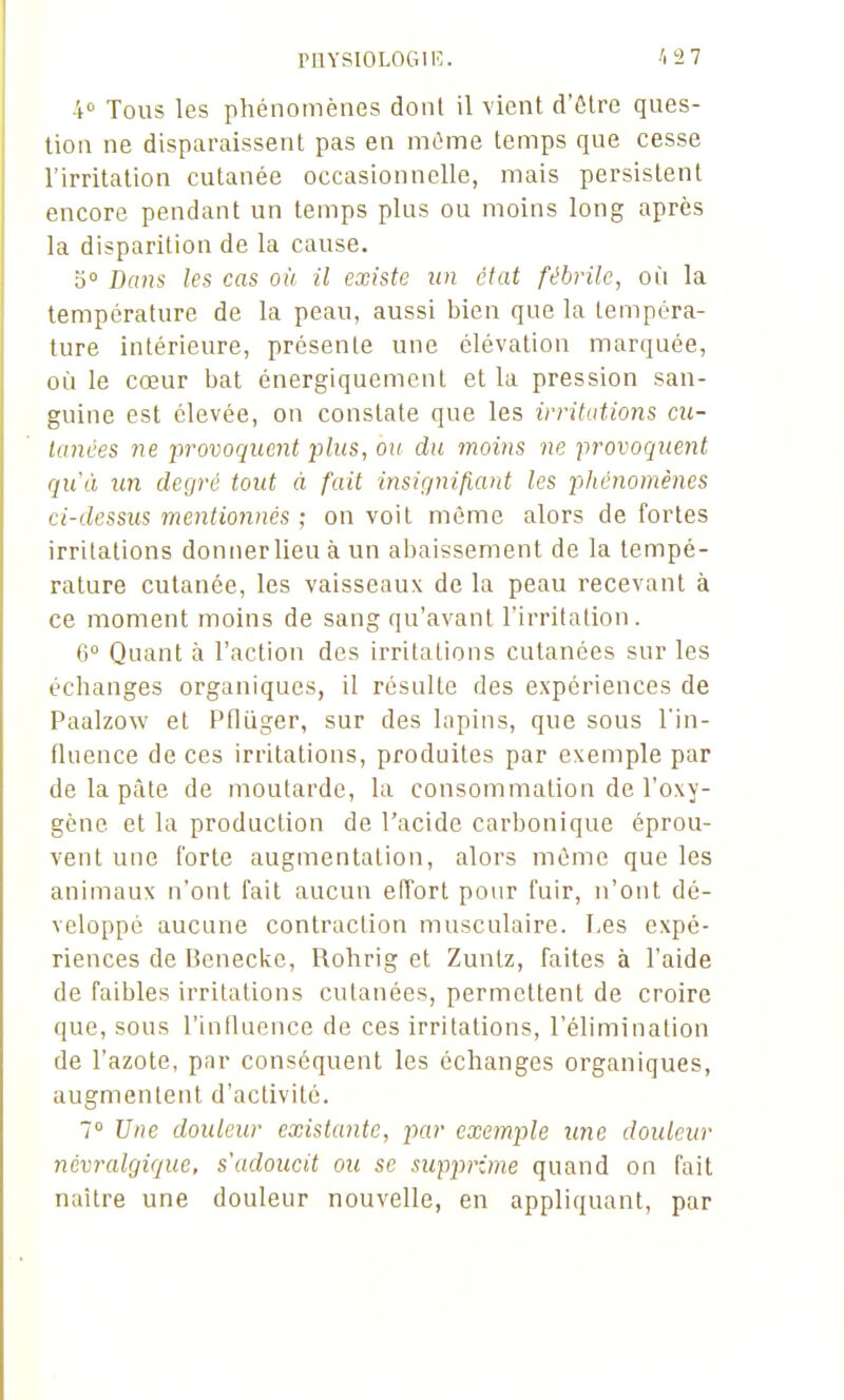 PHYSIOLOGIK. 4» Tous les phénomènes dont il vient d'ôlre ques- tion ne disparaissent pas en niOme temps que cesse l'irritation cutanée occasionnelle, mais persistent encore pendant un temps plus ou moins long après la disparition de la cause. b° Dans les cas où il existe un état fébrile, où la température de la peau, aussi bien que la tempéra- ture intérieure, présente une élévation marquée, où le cœur bat énergiquement et la pression san- guine est élevée, on constate que les irritations cu- tanées ne -provoquent plus, ou du moins ne provoquent quà un degré tout à fait insignifiant les phénomènes ci-dessus mentionnés ; on voit même alors de fortes irritations donner lieu à un abaissement de la tempé- rature cutanée, les vaisseaux de la peau recevant à ce moment moins de sang qu'avant l'irritation. 6° Quant à l'action des irritations cutanées sur les échanges organiques, il résulte des expériences de Paalzow et Pflùger, sur des lapins, que sous l'in- fluence de ces irritations, produites par exemple par de la pâle de moutarde, la consommation de l'oxy- gène et la production de l'acide carbonique éprou- vent une forte augmentation, alors même que les animaux n'ont l'ait aucun effort pour fuir, n'ont dé- veloppé aucune contraction musculaire. Les expé- riences de Benecke, Rohrig et Zuntz, faites à l'aide de faibles irritations cutanées, permettent de croire que, sous l'inlluence de ces irritations, l'élimination de l'azote, par conséquent les échanges organiques, augmentent d'activité. 7 Une douleur existante, par exemple une douleur névralgique, s'adoucit ou se supprime quand on fait naître une douleur nouvelle, en appliquant, par