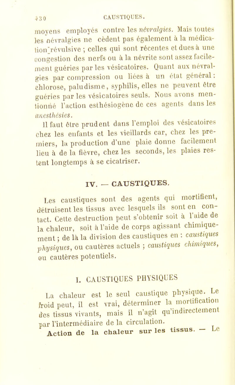 moyens employés conlre les névralgies. Mais toutes }es névralgies ne cèdent pas également à la médica- lionrévulsive ; celles qui sont récentes et dues à une congestion des nerfs ou à la névrite sont assez facile- ment guéries par les vésicatoires. Quant aux névral- gies par compression ou lices à un état général : chlorose, paludisme, syphilis, elles ne peuvent être guéries par les vésicatoires seuls. Nous avons men- lioniié l'action esthésiogène de ces agents dans les anesthésies. 11 faut être prudent dans l'emploi des vésicatoires chez les enfants et les vieillards car, chez les pre- miers, la production d'une plaie donne facilement lieu à de la fièvre, chez les seconds, les plaies res- tent longtemps à se cicatriser. IV. — CAUSTIQUES. Les caustiques sont des agents qui mortifient, d'étruisent les tissus avec lesquels ils sont en con- tact. Celte destruction peut s'oi^tenir soit à l'aide de la chaleur, soit à l'aide de corps agissant chimique- ment ; de là la division des caustiques en : caustiques physiques, ou cautères actuels ; caustiques chimiques, ou cautères potentiels. L CAUSTIQUES PHYSIQUES La chaleur est le seul caustique physique. Le froid peut, il est vrai, déterminer la mortification des tissus vivants, mais il n'agit qu'indirectement par l'intermédiaire de la circulation. Action de la chaleur sur les tissus. - Le