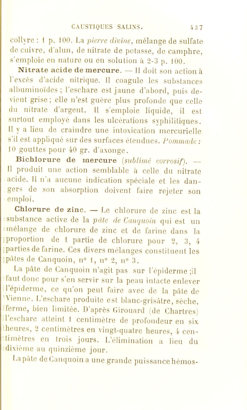 collyre : 1 p. 100. La piem divine, mélange de sulfale de cuivre, d'alun, de nitrate de potasse, de camphre, s'emploie en nature ou en solution à 2-3 p. 100. Nitrate acide de mercure. — Il doit son action à l'excès d'acide nitrique. Il coagule les substances albuminoïdes ; l'eschare est jaune d'abord, puis de- vient grise; elle n'est guère plus profonde que celle du nitrate d'argent. 11 s'emploie liquide, il est surtout employé dans les ulcérations syphilitiques. 11 y a lieu de craindre une intoxication mcrcurielle s'il est appliqué sur des surfaces étendues. Pommade : 10 gouttes pour 40 gr. d'axonge. Bichlorure de mercure {sublimé corrosif}. — 11 produit une action semblable à celle du nitrate acide. Il n'a aucune indication spéciale et les dan- gers de son absorption doivent faire rejeter son emploi. Chlorure de zinc. — Le chlorure de zinc est la substance active de la pdte de Canquoin qui est un mélange de chlorure de zinc et de farine dans la proportion de 1 partie de chlorure pour 2, 3, 4 parties de farine. Ces divers mélanges constituent les pâtes de Canquoin, n I, n» 2, n° 3. La pâte de Canquoin n'agit pas sur l'épiderme ;il faut donc pour s'en servir sur la peau intacte enlever l'épiderme, ce qu'on peut faire avec de la pâle de Vienne. L'eschare produite est blanc-grisâtre, sèche, ferme, bien limitée. D'après Cirouard (de Chartres) l'eschare atteint I centimètre de profondeur en si\ heures, 2 centimètres en vingt-quatre heures, 4 cen- timètres en trois jours. L'éUminatioii a lieu du dixième au quinzième jour. La pâte de Canquoin a une grande puissance hémos-