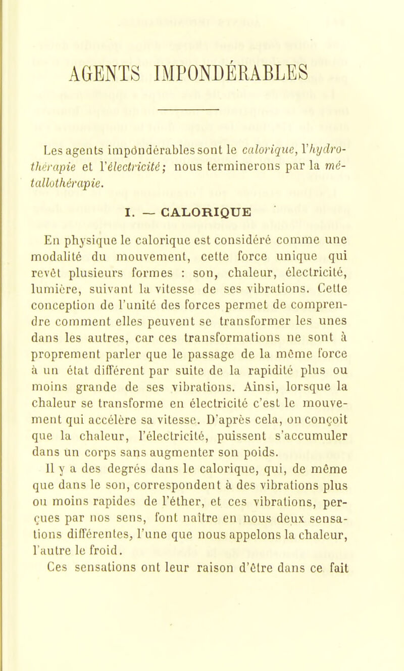 AGENTS IMPONDÉRABLES Les agents impdndérablessont le calorique, Vhydro- thérapie et Véleciricité; nous terminerons par la mé- tallûthérapie. I. — CALORIQUE En physique le calorique est considéré comme une modalité du mouvement, cette force unique qui revêt plusieurs formes : son, chaleur, électricité, lumière, suivant la vitesse de ses vibrations. Cette conception de l'unité des forces permet de compren- dre comment elles peuvent se transformer les unes dans les autres, car ces transformations ne sont à proprement parler que le passage de la môme force à un état différent par suite de la rapidité plus ou moins grande de ses vibrations. Ainsi, lorsque la chaleur se transforme en électricité c'est le mouve- ment qui accélère sa vitesse. D'après cela, on conçoit que la chaleur, l'électricité, puissent s'accumuler dans un corps sans augmenter son poids. Il y a des degrés dans le calorique, qui, de même que dans le son, correspondent à des vibrations plus ou moins rapides de l'éther, et ces vibrations, per- çues par nos sens, font naître en nous deux sensa- tions différentes, l'une que nous appelons la chaleur, l'autre le froid. Ces sensations ont leur raison d'être dans ce fait