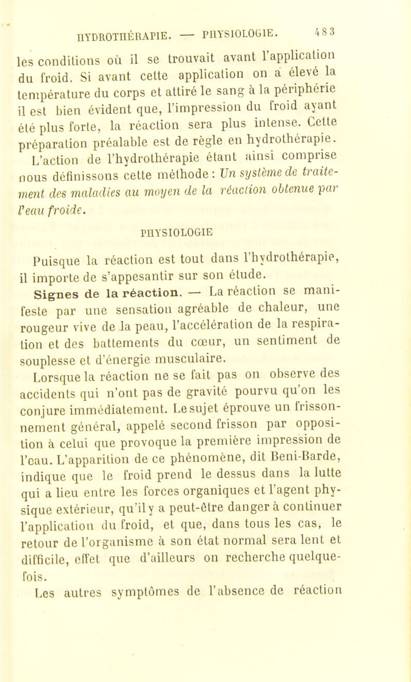 nYDROraÉRAPIE. — PHYSIOLOGIE. 483 les conditions où il se trouvait avant l'application du froid. Si avant celte application on a élevé la température du corps et attiré le sang à la périphérie il est bien évident que, l'impression du froid ayant été plus forte, la réaction sera plus intense. Cette préparation préalable est de règle en hydrothérapie. L'action de l'hydrothérapie étant ainsi comprise nous définissons cette méthode: Vn système de traite- ment des maladies au moyen de la réaction obtenue par Peau froide. PHYSIOLOGIE Puisque la réaction est tout dans l'hydrothérapie, il importe de s'appesantir sur son élude. Signes de la réaction. — La réaction se mani- feste par une sensation agréable de chaleur, une rougeur vive de la peau, l'accélération de la respira- tion et des battements du cœur, un sentiment de souplesse et d'énergie musculaire. Lorsque la réaction ne se fait pas on observe des accidents qui n'ont pas de gravité pourvu qu'on les conjure immédiatement. Le sujet éprouve un frisson- nement général, appelé second frisson par opposi- tion à celui que provoque la première impression de l'eau. L'apparition de ce phénomène, dit Beni-Barde, indique que le froid prend le dessus dans la lutte qui a Ueu entre les forces organiques et l'agent phy- sique extérieur, qu'il y a peut-être danger à continuer l'application du froid, et que, dans tous les cas, le retour de l'organisme à son état normal seraient et difficile, effet que d'ailleurs on recherche quelque- fois. Les autres symptômes de l'absence de réaction