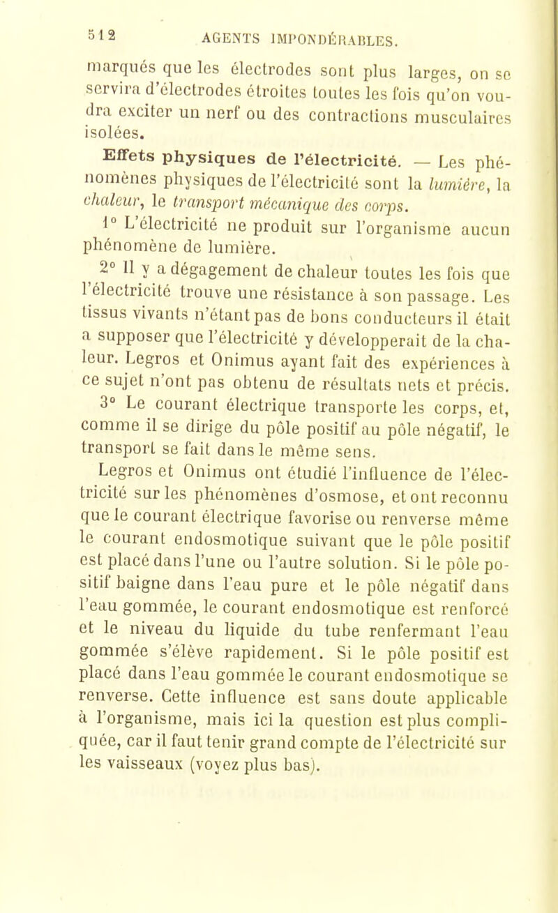 marqués que les électrodes sont plus larges, on se servira d'électrodes étroites toutes les fois qu'on vou- dra exciter un nerf ou des contractions musculaires isolées. Effets physiques de l'électricité. — Les phé- nomènes physiques de l'électricité sont la lumière, la chaleur, le transport mécanique des corps. i L'électricité ne produit sur l'organisme aucun phénomène de lumière. 2° 11 y adégagement de chaleur toutes les fois que l'électricité trouve une résistance à son passage. Les tissus vivants n'étant pas de bons conducteurs il était a supposer que l'électricité y développerait de la cha- leur. Legros et Onimus ayant fait des expériences à ce sujet n'ont pas obtenu de résultats nets et précis. 3» Le courant électrique transporte les corps, et, comme il se dirige du pôle positif au pôle négatif, le transport se fait dans le môme sens. Legros et Onimus ont étudié l'influence de l'élec- tricité sur les phénomènes d'osmose, et ont reconnu que le courant électrique favorise ou renverse môme le courant eudosmotique suivant que le pôle positif est placé dans l'une ou l'autre solution. Si le pôle po- sitif baigne dans l'eau pure et le pôle négatif dans l'eau gommée, le courant endosmotique est renforcé et le niveau du liquide du tube renfermant l'eau gommée s'élève rapidement. Si le pôle positif est placé dans l'eau gommée le courant endosmotique se renverse. Cette influence est sans doute applicable à l'organisme, mais ici la question est plus compli- quée, car il faut tenir grand compte de l'électricité sur les vaisseaux (voyez plus bas).