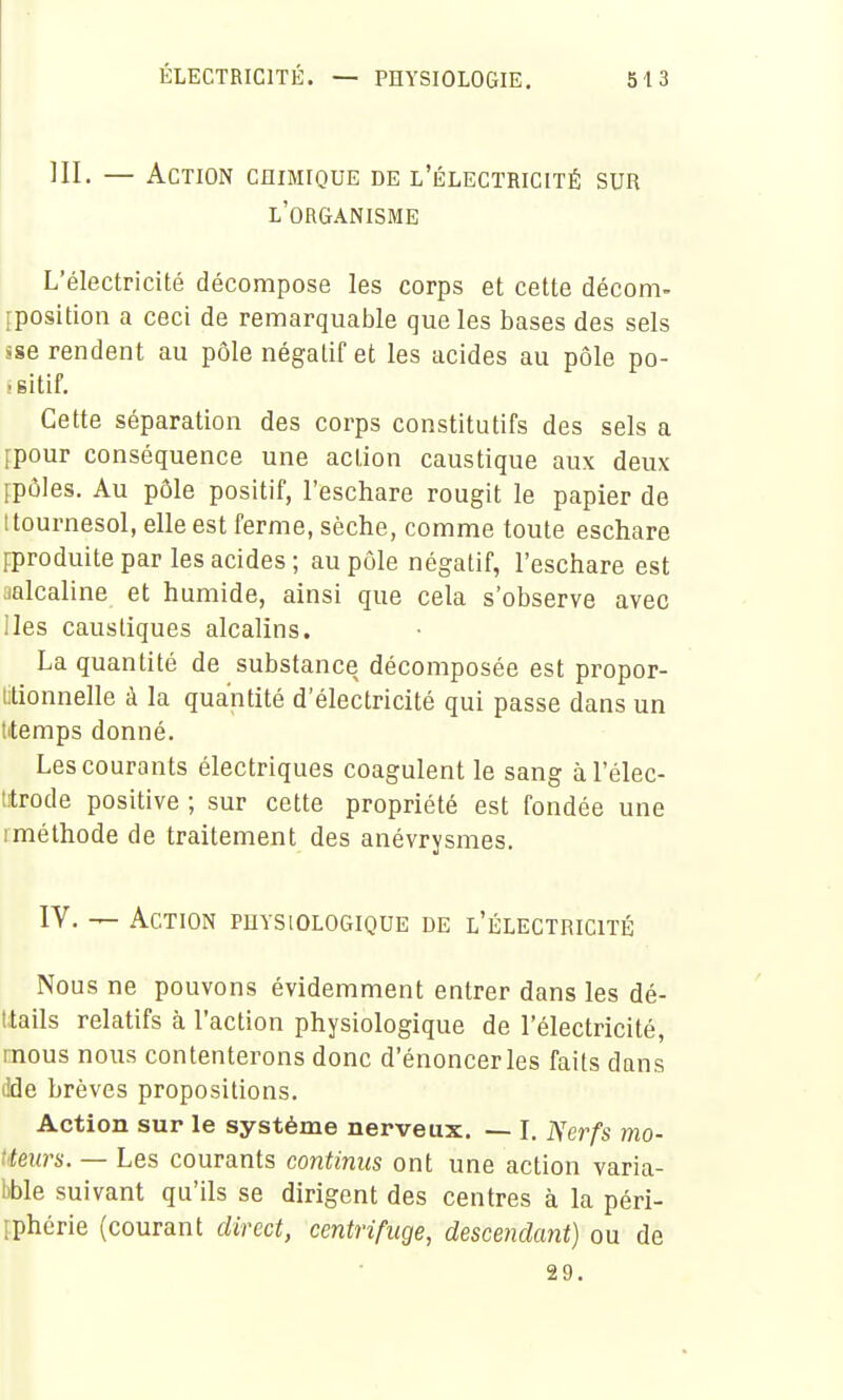 ni. — Action chimique de l'électricité sur l'organisme L'électricité décompose les corps et cette décom- [position a ceci de remarquable que les bases des sels sse rendent au pôle négatif et les acides au pôle po- • eitif. Cette séparation des corps constitutifs des sels a fpour conséquence une action caustique aux deux [pôles. Au pôle positif, l'eschare rougit le papier de t tournesol, elle est ferme, sèche, comme toute eschare fproduite par les acides ; au pôle négatif, l'eschare est aalcaline et humide, ainsi que cela s'observe avec lies caustiques alcalins. La quantité de substance décomposée est propor- litionnelle à la quantité d'électricité qui passe dans un titemps donné. Les courants électriques coagulent le sang àl'élec- titrode positive ; sur cette propriété est fondée une 1 méthode de traitement des anévrysmes. IV. — Action physiologique de l'électricité Nous ne pouvons évidemment entrer dans les dé- Itails relatifs à l'action physiologique de l'électricité, mous nous contenterons donc d'énoncer les faits dans dde brèves propositions. Action sur le système nerveux. — l. Nerfs mo- hteiirs. — Les courants continus ont une action varia- bble suivant qu'ils se dirigent des centres à la péri- rphcrie (courant direct, centrifuge, descoiclant) ou de 29.