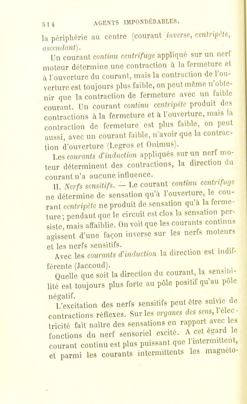 la périphérie au centre (courant inverse, cenlriipôte, ascendant). Un courant continu centrifuge appliqué sur un ncri moteur détermine une contraction à la fermeture et à l'ouverture du courant, mais la contraction de l'ou- verture est toujours plus faible, on peut môme n'obte- nir que la contraction de fermeture avec un faible courant. Un courant continu centripète produit des contractions à la fermeture et à l'ouverture, mais la contraction de fermeture est plus faible, on peut aussi, avec un courant faible, n'avoir que la contrac- tion d'ouverture (Legros et Onimus). Les courants d'induction appliqués sur un nerf mo- teur déterminent des contractions, la direction du courant n'a aucune influence. II Nerfs sensitifs. - Le courant continu centrifuge ne détermine de sensation qu'à l'ouverture, le cou- rant centripète ne produit de sensation qu'à la ferme- ture; pendant que le circuit est clos la sensation per- siste, mais aiïaiblie. On voit que les courants continus agissent d'une façon inverse sur les nerfs moteurs et les nerfs sensitifs. . Avec les courants d'induction la direction est indil- férente (Jaccoud). Quelle que soit la direction du courant, la sensibi- lité est toujours plus forte au pôle positif qu'au pôle négatif. . . , L'excitation des nerfs sensitifs peut être smvie de contractions réflexes. Sur les organes des sens, 1 élec- tricité fait naître des sensations en rapport avec tes fonctions du nerf sensoriel excité. A cet égard le courant continu est plus puissant que l'intermittent, et parmi les courants intermittents les magncto- c