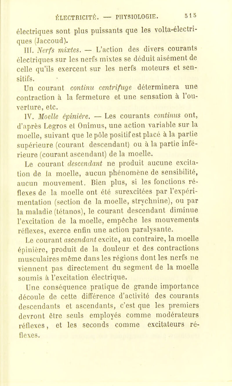 électriques sont plus puissants que les volta-électri- ques (Jaccoud). IH. Nerfs mixtes. — L'action des divers courants électriques sur les nerfs mixtes se déduit aisément de celle qu'ils exercent sur les nerfs moteurs et sen- sitifs. Un courant continu centrifuge déterminera une contraction à la fermeture et une sensation à l'ou- verture, etc. IV. Moelle épinière. — Les courants continus ont, d'après Legros el Onimus, une action variable sur la moelle, suivant que le pôle positif est placé à la partie supérieure (courant descendant) ou à la partie infé- rieure (courant ascendant) de la moelle. Le courant descendant ne produit aucune excita- tion de la moelle, aucun phénomène de sensibilité, aucun mouvement. Bien plus, si les fonctions ré- flexes de la moelle ont été surexcitées par l'expéri- mentation (section de la moelle, strychnine), ou par la maladie (tétanos), le courant descendant diminue l'excitation de la moelle, empêche les mouvements réflexes, exerce enfin une action paralysante. Le courant ascendant excite, au contraire, la moelle épinière, produit de la douleur et des contractions musculaires môme dans les régions dont les nerfs ne viennent pas directement du segment de la moelle soumis à l'excitation électrique. Une conséquence pratique de grande importance découle de cette différence d'activité des courants descendants et ascendants, c'est que les premiers devront être seuls employés comme modérateurs réflexes, et les seconds comme excitateurs ré- flexes.