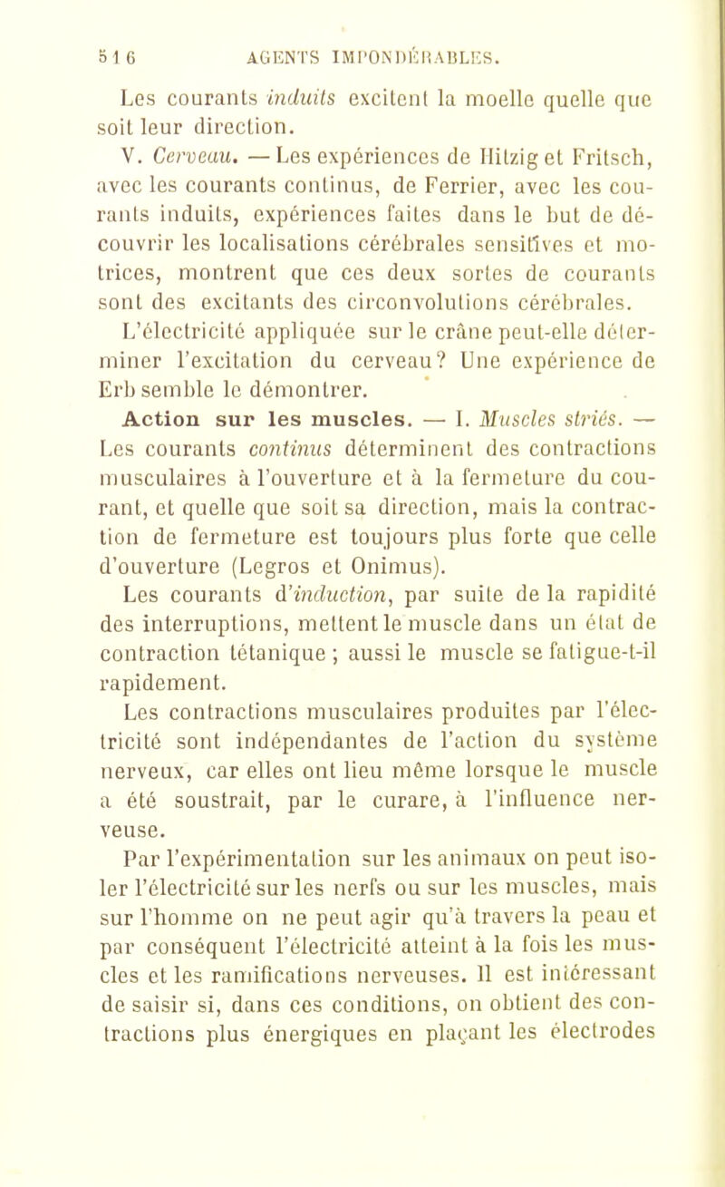 Les courants induits excitent la moelle quelle que soit leur direction. V. Cerveau. —Les expériences de Hitziget Frilsch, avec les courants continus, de Ferrier, avec les cou- rants induits, expériences faites dans le but de dé- couvrir les localisations cérébrales sensitlves et mo- trices, montrent que ces deux sortes de courants sont des excitants des circonvolutions cérébrales. L'électricité appliquée sur le crâne peut-elle déler- miner l'excitation du cerveau? Une expérience de Erb semble le démontrer. Action sur les muscles. — L Muscles slriés. — Les courants continus déterminent des contractions musculaires à l'ouverture et à la fermeture du cou- rant, et quelle que soit sa direction, mais la contrac- tion de fermeture est toujours plus forte que celle d'ouverture (Legros et Onimus). Les courants à'incluction, par suite de la rapidité des interruptions, mettent le nmscle dans un élat de contraction tétanique ; aussi le muscle se faligue-t-il rapidement. Les contractions musculaires produites par l'élec- tricité sont indépendantes de l'action du svstènie nerveux, car elles ont lieu même lorsque le muscle a été soustrait, par le curare, à l'influence ner- veuse. Par l'expérimentation sur les animaux on peut iso- ler l'électricité sur les nerfs ou sur les muscles, mais sur l'homme on ne peut agir qu'à travers la peau et par conséquent l'électricité atteint à la fois les mus- cles et les ramifications nerveuses. 11 est intéressant de saisir si, dans ces conditions, on obtient des con- tractions plus énergiques en plaçant les électrodes