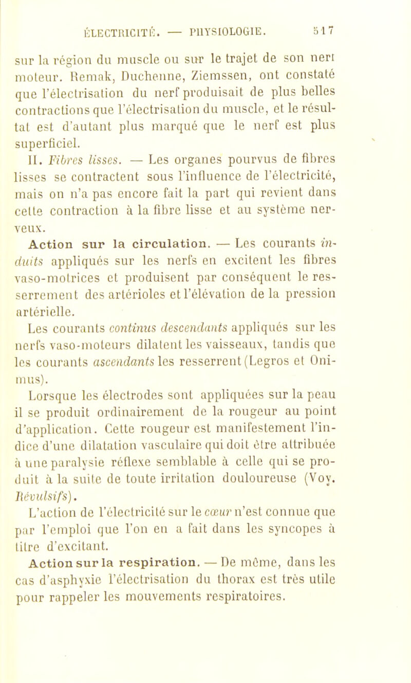 ÉLECTRICITÉ. — PHYSIOLOGIE. sur la région du muscle ou sur le trajet de son neri moteur. Remak, Duchenne, Ziemssen, ont constaté que l'électrisation du nerf produisait de plus belles contractions que l'électrisation du muscle, et le résul- tat est d'autant plus marqué que le nerf est plus superficiel. II. Fibres lisses. — Les organes pourvus de fibres lisses se contractent sous l'influence de l'électricité, mais on n'a pas encore fait la part qui revient dans cette contraction à la fibre lisse et au système ner- veux. Action sur la circulation. — Les courants in- duits appliqués sur les nerfs en excitent les fibres vaso-motrices et produisent par conséquent le res- serrement des artérioles et l'élévation de la pression artérielle. Les courants continus descendants appliqués sur les nerfs vaso-moteurs dilatent les vaisseaux, tandis que les courants ascendants les resserrent (Legros et Oni- mus). Lorsque les électrodes sont appliquées sur la peau il se produit ordinairement de la rougeur au point d'application. Cette rougeur est manifestement l'in- dice d'une dilatation vasculaire qui doit être attribuée à une paralysie réflexe semblable à celle qui se pro- duit à la suite de toute irritation douloureuse (Voy. Révulsifs). L'action de l'électricité sur le cœur n'est connue que par l'emploi que l'on en a fait dans les syncopes à titre d'excitant. Action sur la respiration. — De môme, dans les cas d'asphyxie l'électrisation du thorax est très utile pour rappeler les mouvements l'espiratoires.