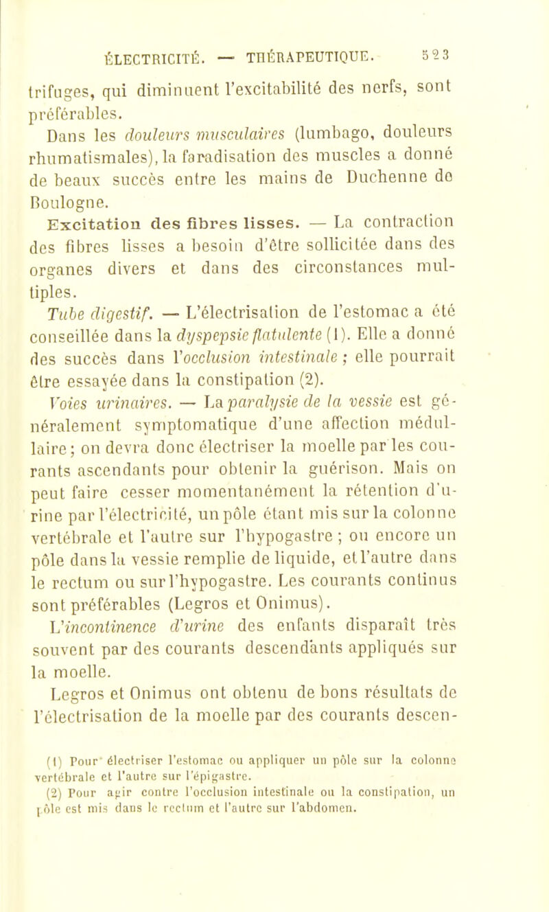 trifiiges, qui diminuent l'excitabilité des nerfs, sont préférables. Dans les douleurs musculaires (lumbago, douleurs rhumatismales), la faradisation des muscles a donné de beaux succès entre les mains de Duchenne do Boulogne. Excitation des fibres lisses. — La contraction des fibres lisses a besoin d'être sollicitée dans des organes divers et dans des circonstances mul- tiples. Tube digestif. — L'électrisation de l'estomac a été conseillée dans la dyspepsie Jlatnlente (1). Elle a donné des succès dans l'occlusion intestinale ; elle pourrait être essayée dans la constipation (2). Voies urinaires. — Lapaj'alysie de la vessie est gé- néralement symptomatique d'une affection médul- laire ; on devra donc électriser la moelle par les cou- rants ascendants pour obtenir la guérison. Mais on peut faire cesser momentanément la rétention d'u- rine par l'électricité, un pôle étant mis sur la colonne vertébrale et l'autre sur l'hypogastre ; ou encore un pôle dans la vessie remplie de liquide, et l'autre dans le rectum ou sur l'hypogastre. Les courants continus sont préférables (Legros etOnimus). Vincontinence d'urine des enfants disparaît très souvent par des courants descendants appliqués sur la moelle. Legros et Onimus ont obtenu de bons résultats de l'électrisation de la moelle par des courants descen- (1) Pour' électi'iser l'estomac ou appliquer un pôle sur la colonno yertébrale et l'autre sur lepi^'iistre. (2) Pour a.<i\r contre l'occlusion intestinale ou la constipation, un f ôlc est mis dans le rectum et l'autre sur l'abdomen.