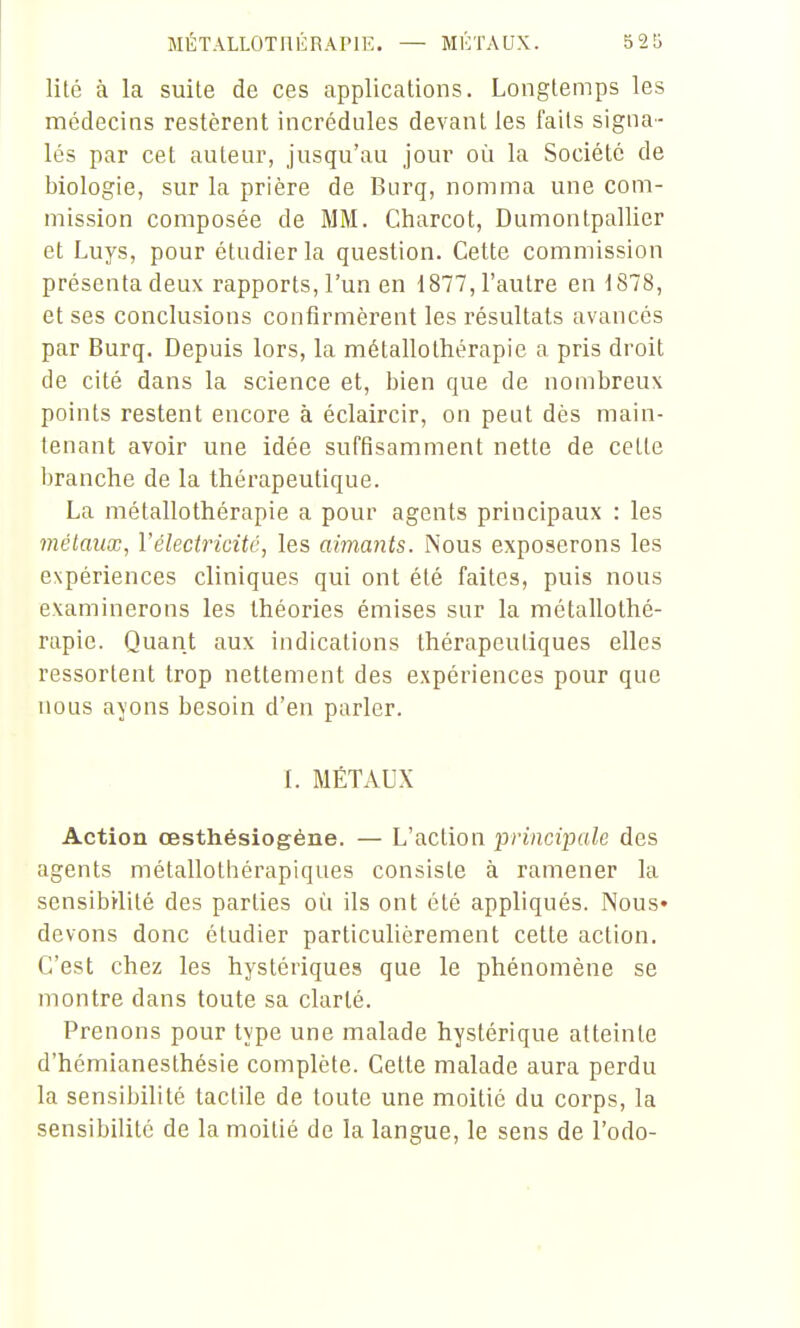 lité à la suite de ces applications. Longtemps les médecins restèrent incrédules devant les faits signa- lés par cet auteur, jusqu'au jour où la Société de biologie, sur la prière de Burq, nomma une com- mission composée de MM. Charcot, Dumontpallier et Luys, pour étudier la question. Cette commission présenta deux rapports, l'un en 1877, l'autre en 1878, et ses conclusions confirmèrent les résultats avancés par Burq. Depuis lors, la métallothérapie a pris droit de cité dans la science et, bien que de nombreux points restent encore à éclaircir, on peut dès main- tenant avoir une idée suffisamment nette de cette branche de la thérapeutique. La métallothérapie a pour agents principaux : les métaux, l'électricité, les aimants. Nous exposerons les expériences cliniques qui ont été faites, puis nous examinerons les théories émises sur la métallothé- rapie. Quant aux indications thérapeutiques elles ressortent trop nettement des expériences pour que nous ayons besoin d'en parler. L MÉTAUX Action œsthésiogéne. — L'action principale des agents métallotliérapiques consiste à ramener la sensibilité des parties où ils ont été appliqués. Nous* devons donc étudier particulièrement cette action. C'est chez les hystériques que le phénomène se montre dans toute sa clarté. Prenons pour type une malade hystérique atteinte d'hémianesthésie complète. Cette malade aura perdu la sensibilité tactile de toute une moitié du corps, la sensibilité de la moitié de la langue, le sens de l'odo-