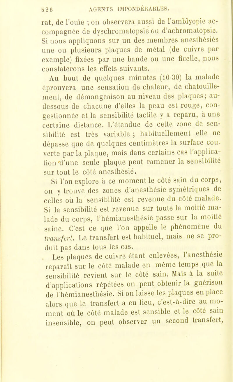 rat, de l'ouïe ; on observera aussi de l'amblyopie ac- compagnée de dyschromalopsie ou d'achromaLopsie. Si nous appliquons sur un des membres aneslhésiés une ou plusieurs plaques de métal (de cuivre par exemple) fixées par une bande ou une ficelle, nous constaterons les effets suivants. Au bout de quelques minutes (10-30) la malade éprouvera une sensation de chaleur, de chatouille- ment, de démangeaison au niveau des plaques; au- dessous de chacune d'elles la peau est rouge, con- gestionnée et la sensibilité tactile y a reparu, à une certaine distance. L'étendue de cette zone de sen- sibilité est très variable ; habituellement elle ne dépasse que de quelques centimètres la surface cou- verte parla plaque, mais dans certains cas l'applica- tion'd'une seule plaque peut ramener la sensibilité sur tout le côté anesthésié. Si l'on explore à ce moment le côté sain du corps, on y trouve des zones d'anesthésie symétriques de celles où la sensibihté est revenue du côté malade. Si la sensibihté est revenue sur toute la moitié ma- lade du corps, l'hémianesthésie passe sur la moitié saine. C'est ce que l'on appeUe le phénomène du transfert. Le transfert est habituel, mais ne se pro- duit pas dans tous les cas. . Les plaques de cuivre étant enlevées, l'anesthésie reparaît sur le côté malade en même temps que la sensibilité revient sur le côté sain. Mais à la suite d'applications répétées on peut obtenir la guérison de l'hémianesthésie. Si on laisse les plaques en place alors que le transfert a eu lieu, c'est-à-dire au mo- ment où le côté malade est sensible et le côté sain insensible, on peut observer un second transfert,