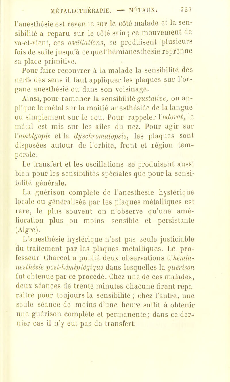 raiieslhésie est revenue sur le côté malade et la sen- sibilité a reparu sur le côté sain; ce mouvement de va-et-vient, ces oscillations, se produisent plusieurs fois de suite jusqu'à ce querhémianeslliésie reprenne sa place primitive. Pour faire recouvrer à la malade la sensibilité des nerfs des sens il faut appliquer les plaques sur l'or- gane anesthésié ou dans son voisinage. Ainsi, pour ramener la sensibilité gustalive, on ap- plique le métal sur la moitié anesthésiée de la langue ou simplement sur le cou. Pour rappeler Voclofat, le métal est mis sur les ailes du nez. Pour agir sur Vamblyopie et la dyschromatopsie, les plaques sont disposées autour de l'orbite, front et région tem- porale. Le transfert et les oscillations se produisent aussi bien pour les sensibilités spéciales que pour la sensi- bilité générale. La guérison complète de l'anesthésie hystérique locale ou généralisée par les plaques métalliques est rare, le plus souvent on n'observe qu'une amé- lioration plus ou moins sensible et persistante (Aigre). L'anesthésie hystérique n'est pas seule justiciable du traitement par les plaques métalliques. Le pro- fesseur Charcot a publié deux observations d'hémia- nesthûsie post-kémiplégique dans lesquelles la guérison fut obtenue par ce procédé. Chez une de ces malades, deux séances de trente minutes chacune firent repa- raître pour toujours la sensibiUté ; chez l'autre, une seule séance de moins d'une heure suffit à obtenir une guérison complète et permanente; dans ce der- nier cas il n'y eut pas de transfert.