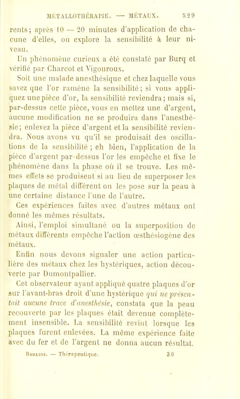 rents; après 10 — 20 minutes d'application de cha- cune d'elles, on explore la sensibilité à leur ni- veau. Un phénomène curieux a été constaté par Burq et vérifié par Charcot et Vigouroux. Soit une malade anesthésique et chez laquelle vous savez que l'or ramène la sensiljilité ; si vous appli- quez une pièce d'or, la sensibilité reviendra; mais si, par-dessus cette pièce, vous en mettez une d'argent, aucune modification ne se produira dans l'anesthé- sie; enlevez la pièce d'argent et la sensibiUté revien- dra. Nous avons vu qu'il se produisait des oscilla- tions de la sensibiUté ; eh bien, l'appUcalion de la pièce d'argent par-dessus l'or les empêche et fixe le phénomène dans la phase où il se trouve. Les mê- mes efTets se produisent si au lieu de superposer les plaques de métal ditTérent on les pose sur la peau à une certaine distance l'une de l'autre. Ces expériences faites avec d'autres métaux ont donné les mêmes résultats. Ainsi, l'emploi simultané ou la superposition de métaux différents empêche l'action œsthésiogène des métaux. Enfin nous devons signaler une action particu- lière des métaux chez les hystériques, action décou- verte par Dumontpallier. Cet observateur ayant appliqué quatre plaques d'or sur l'avant-bras droit d'une hystérique qui ne •présen- tait aucune trace d'anesthésie, constata que la peau recouverte par les plaques était devenue complète- ment insensible. La sensibilité revint lorsque les plaques furent enlevées. La même expérience faite avec du fer et de l'argent ne donna aucun résultat. Bbulioz. — Th/'rapeutiqiie. 3 0