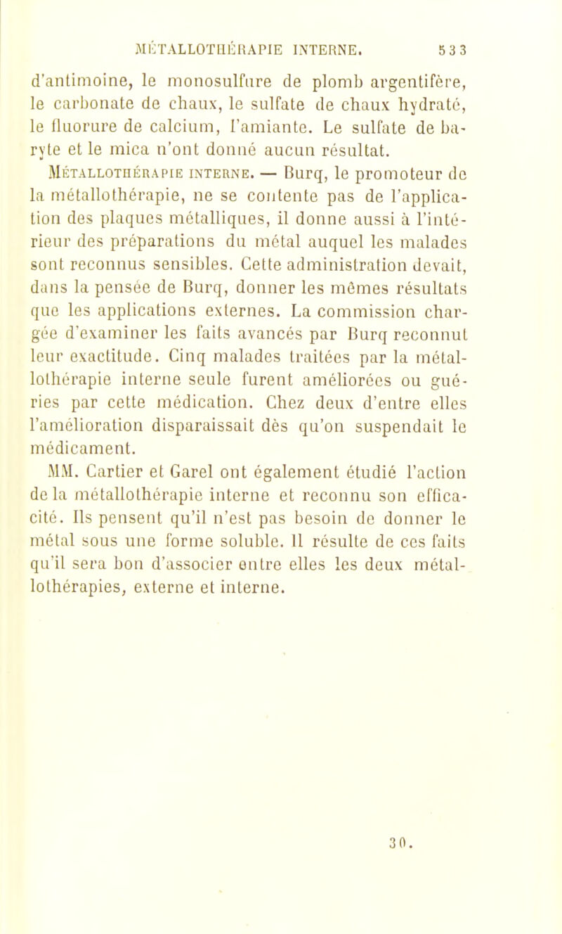 d'antimoine, le monosulfure de plomb argentifère, le carijonate de chaux, le sulfate de chaux hydraté, le fluorure de calcium, l'amiante. Le sulfate de ba- ryte et le mica n'ont donné aucun résultat. Métallothérapie interne. — Burq, le promoteur de la métallothérapie, ne se contente pas de l'applica- tion des plaques métalliques, il donne aussi à l'inté- rieur des préparations du métal auquel les malades sont reconnus sensibles. Cette administration devait, dans la pensée de Burq, donner les mêmes résultats que les applications externes. La commission char- gée d'examiner les faits avancés par Burq reconnut leur exactitude. Cinq malades traitées par la métal- lothérapie interne seule furent améUorécs ou gué- ries par cette médication. Chez deux d'entre elles l'amélioration disparaissait dès qu'on suspendait le médicament. MM. Cartier et Garel ont également étudié l'action delà métallothérapie interne et reconnu son effica- cité. Ils pensent qu'il n'est pas besoin de donner le métal sous une forme soluble. 11 résulte de ces faits qu'il sera bon d'associer entre elles les deux métal- lolhérapies, externe et interne. 30.