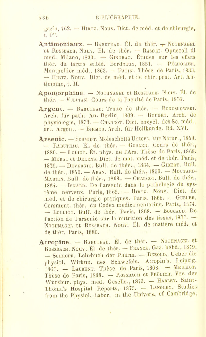 gazin, 7(12. — Hii\tz. Nouv. Dict. de méd. et de chirurgie, t. 1. Antimoniaux. — Raduteau. ÉI. de thér. — Notiinagel et RossDACH. Nouv. Él. de tliér. — Rasori. Opuscoli di niod. Milano, 1830. — Gintrac. Études sur les effets tiiér. du tartre stibié. Bordeaux, 18&1. — Pécholieu. Montpellier méd., — Patin. Thèse de Paris, 1833. — Hiivrz. Nouv. Dict. de méd. et de chir. prat. Art. An- tlmoine, t. II. Apomorphine. — Nothnagei. et Rossuach. Nouv. Él. de thér. — VuLi'iAN. Cours do la Faculté de Paris, iS7G. Argent. — Raduteau. Traité de thér. — Bogoslowski. Arcli. fUr path. An. Berlin, 1SG9. — Rouget. Arch. de physiologie, 1873. — CnAncoT. Dict. encycl. des Se. méd., art. Argent. — Biemer. Arch. fiir Heilkunde. Bd. XVI. Arsenic. — Scumidt. MoleschottsUnters. zurNatur., 18o9. — Raduteau. Él. de thér. — GuDLEn. Cours de thér., 1880. — LoLiOT, Ét. phys. de l'Ars. Thèse de Paris, 18C8. — MÉHAT et Delens. Dict. de mat. méd. et de thér. Paris, 1829. — Devergie. Bull, de thér., I8u4. — Gibert. Bull, de thér., 1850. — Aran. Bull, de thér., 1859. — Moutard- Martin. Bull, do thér., 1868. — Charcot. Bull, de thér., 18G4. — ISNARU. De l'arsenic dans la pathologie du sys- tème nerveux. Paris, 1865. — Hirtz. Nouv. Dict. de méd. et de chirurgie pratiques. Paris, 1865. •- Gubler. Comment, thér. du Codex medicamentarius. Paris, 1874. — LoLLioT. Bull, de ihér. Paris, 1868. — Boucaud. De l'action de l'arsenic sur la nutrition des tissus, 1877. — NoTHNAGEL et RossBACH. Nouv. Él. de matière méd. et de thér. Paris, 1880. Atropine. — Raduteau. Él. de thér. — Nothnagel et RossBACH. Nouv. Él. de thér. — Franck. Gaz. hebd., 1879. — ScHROFF. Lelirbuch der Pharm. — Bezold. Ueber die physiol. Wirkun. des Schwefels. Airopin's. Leipzig, 1867. — Laurent. Thèse de Paris, 1868. — Meuriot. Thèse de Paris, 18G8. — Rossbach et Frolich. Ver. der Wurzbur. phys. med. Gesells., 1873. — Harlev. Saint- Thoma's Hospital Reports, 1875. — L.^nglev. Studies from the Physiol. Labor. in the Univers, of Cambridge,