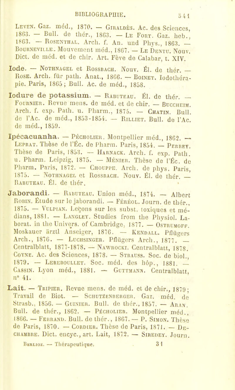 341 Leven. Gaz. méd., 1870. — GinALDÈs. Ac. des Sciences, 18(!3. — Bull, de thér., 18G3. — Le Fort. Gaz. heb., 1803. — RosENTHAL. Arch. f. An. und Phys., 1863. — BounNEViLLE. Mouvement méd., 18G7. — Le Dentu. Nouv. Dict. de méd. et de cliir. Art. Fève de Calabar, t. XIV. Iode. — NoTHNAGEL et RossBACH. Nouv. Él. de thér. — Rose. Arch. fur path. Anat., 18C6. — Boinet. lodotliéra- pie. Paris, 1SG5; Bull. Ac. de méd., 1858. lodure de potassium. — Rabuteau. Él. de thér. — FounNiER. Revue mens, de méd. et de chir. — Buccheim. Arch. f. exp. Path. u. Pharm., 1875. — Ghatin. Bull, do l'Ac. de méd., 1853-1854. — Rilliet. Bull, do l'Ac. de méd., 1859. Ipécacuanha. — Péchoueu. Montpellier méd., 1862. Leprat. Thèse de l'Éc. de Pharm. Paris, 1854. — PerreY. Thèse de Paris, 1853. — Harnack. Arch. f. exp. Path. u. Pharm. Leipzig, 1875. — Ménier. Thèse do l'Éc. do Pharm. Paris, 1872. — Chouppe. Arch. de phys. Paris, 1875. — NoTHNAGEf. et RossDACH. Nouv. Él. de thér. — Rabuteau. Él. de thér. Jaborandi. — Rabuteau. Union méd., 1874. — Albert Robin. Étude sur le jaborandi. — Féréol. Journ. de thér., 1875. — VuLPiAN. Leçons sur les subst. toxiques et mé- dians, 1881. — Langley. Studios from the Physiol. La- borat. in tho Univers, of Cambridge; 1877. — Ostbumoff, Moskauer iirztl Anseiger, 1876. — Kendall. Pflugors Arch., 1876. — Luciisinger. Pflugers Arch., 1877. — Centralblatt, 1877-1878. — Nawrocki. Centralblatt, 1878. CoYNE. Ac. des Sciences, 1878. — Stbauss. Soc. de biol., 1879. — Lereboullet. Soc. méd. des hôp., 1881. — Cassin. Lyon méd., 1881. — GuttihNi-v. Centralblatt. n 41. Lait. — Tripier. Revue mens, de méd. et de chir., 1879; Travail de Biot. — ScuuTZENBERGEri. Gaz. méd. de Strasb., 1856. — Guinier. Bull, do thér., 1857. — Aran. Bull, de thér., 1862. — Pécholier. Montpellier méd., 1866. — Fehranu. Bull, de thér., 1867. — P. Simon. Thèse de Paris, 1870. — Cordier. Thèse de Paris, 1S71. — De- chambre. Dict. encyc.,art. Lait, 1872. — Sihedey. Journ. BiinLioz. — Tliérapcutique. . 31