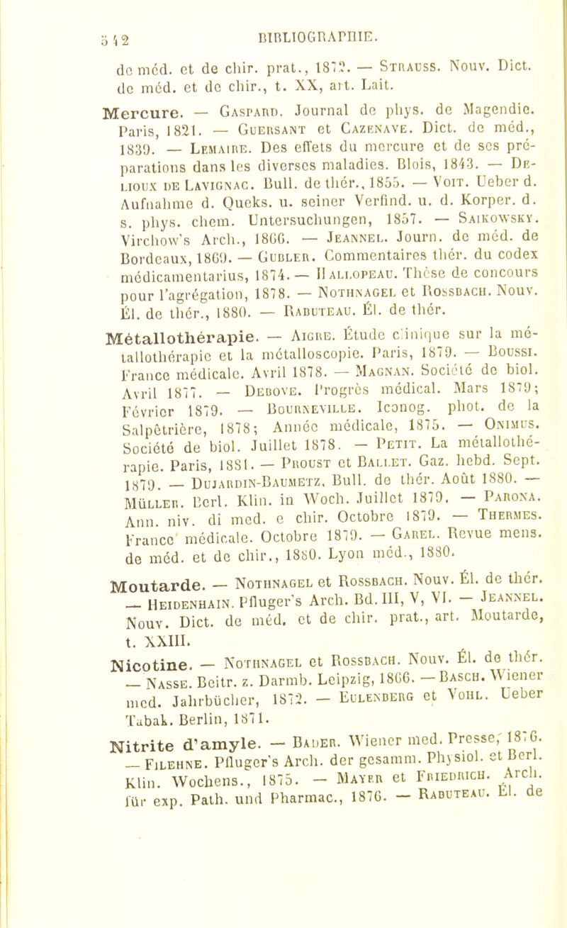 3 4 2 niBLIOGnAPniE. domcd. et de chir. prat., 18:?. — Strauss. Nouv. Dict. de mcd. et de chir., t. XX, ait. Lait. Mercure. — Gaspard. Journal de pliys. de Magendie. Paris, 1821. — Gueiisant et Cazenave. Dict. de méd., 1835). - Lemaire. Des effets du mercure et de ses pré- parations dans les diverses maladies. Blois, 1843. — De- uoux DE Lavignac. Bull. de tliér., 1855. — Voit. Ueber d. Aufnalime d. Queks. u. seiner Verflnd. u. d. Korper. d. s. pliys. chem. Untersuchungen, 18ô7. — Saikowsky. Vircliow's Arcli., I8GC. — Jeanned. Journ. de méd. de Bordeaux, 18G9. — Gubler. Commentaires tlicr. du codex mcdicaméntarius, 1874.— IIali.opeau. Thèse de concours pour l'agrégation, 1878. — Nothnagel et Rossbacu. Nouv. lil. de ihér., 1880. — Raduteau. ÉI. de thcr. Métallothérapie. — Aiguë. Étude c:ini(|ue sur la mé- tallothérapic et la mctalloscopie. Paris, 187D. — Boussi. France médicale. Avril 1878. — Magnan. Sociélc de biol. Avril 1817. — Debove. Progrès médical. Mars 1879; Février 1879. — Boun^EVILLE. Iconog. phot. de la Salpêtrière, 1878; Année médicale, 1875. — Ommus. Société de biol. Juillet 1878. - Petit. La méiallolhé- rapie. Paris, 1881. — Phoust et Ballet. Gaz. hebd. Sept. J879. _ Dujabdin-Baumetz. Bull, de thér. Août 1880. — MûLLEii. Bcrl. Klin. in Woch. Juillet 1879. — Paboxa. Ann niv. di med. e chir. Octobre 1879. — Thermes. France' médicale. Octobre 1879. - Garel. Revue mens, de méd. et de chir., 18!iO. Lyon méd., 1830. Moutarde. — Nothnagel et Rossdach. Nouv. Él. de thér. - Heidenhain, Pllugers Arch. Bd.III, V, VI. - Jeannel. Nouv. Dict. de méd. et de chir. prat., art. Moutarde, t. XXIII. Nicotine. - Nothnagel et Rossbach. Nouv. Él. de thér. - Nasse. Bcitr. z. Darmb. Leipzig, 18G6. -Basch. Wiener „,cd. Jahrbiiclier, 1872. - Eulenberg et Vohl. Ueber Tabak. Berlin, 1871. Nitrite d'amyle. - Bauer. Wiener med, Presse, I8;G. -FiLEUNE. Pflugefs Arch. der gcsamm. Physiol. et lierl. Klin. Wochens., 1875. - Mayf.b et Friedricu. Arch. lUr exp Path. und Pharmac, 187G. - Raduteau. L1. de