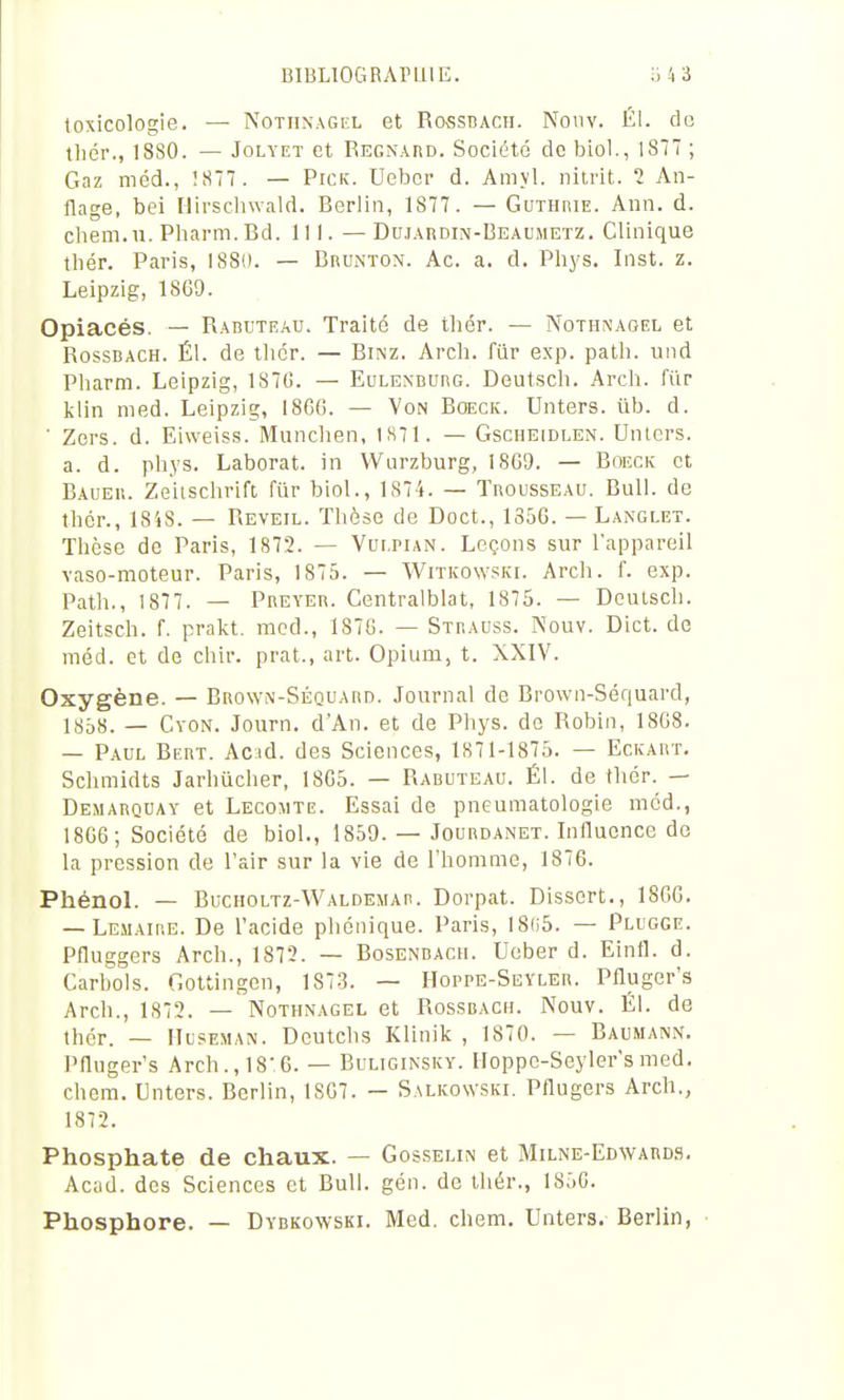 toxicologie. — Nothnagel et Ro^ssDACII. Nonv. Él. do tlidr., 18S0. — JoLYET et Regnard. Société de bioi., 1877 ; Gaz méd., !87. — Pick. Uebcr d. Amyl. nitrit. 2 An- flage, bei Hirscliwald. Berlin, 1877. — GuTHniE. Ann. d. chem.u. Pliarm.Bd. 111. —Dujaudin-Beaumetz. Clinique tliér. Paris, 1880. — Brunton. Ac. a. d. Pliys. Inst. z. Leipzig, 18G9. Opiacés. — Raduteau. Traité de tliér. — Nothnagel et RossDACH. Él. de thcr. — Binz. Arch. fiir exp. patli. und Pharra. Leipzig, 1S7G. — Eulenburg. Deut.scli. Arch. fur klin med. Leipzig, 1860. — Von Boeck. Unters. ûb. d. ' Zcrs. d. Ei\veis.s. Munchen, IH71. — Gscheidlen. Unters. a. d. phys. Laborat. in VVurzburg, I8G9. — Boeck et Bauer. Zeiisclirift fur biol., 1874. — Trousseau. Bull, de tliér., 1848. — Réveil. Thèse de Doct., 1356. - Langlet. Thèse de Paris, 1872. — Vulpian. Leçons sur l'appareil vaso-moteur. Paris, 1875. — WiTKOwsia. Arch. f. exp. Path., 1877. — Preyer. Centralblat, 1875. — Deutsch. Zeitsch. f. prakt. med., 1876. — Strauss. Nouv. Dict. de méd. et de chir. prat., art. Opium, t. XXIV. Oxygène. — Brown-Séquard. Journal de Brown-Séquard, iy5H. _ CvoN. Journ. d'An, et de Phys. de Robin, 1808. — Paul Bert. Acid. des Sciences, 1871-1875. — Eckart. Schmidts Jarhûcher, 1865. — Rabuteau. Él. de thér. — Demarquay et Lecomte. Essai de pneumatologie méd., 1806; Société de biol., 1859. — Jourdanet. Innuonce do la pression de l'air sur la vie de l'homme, 1876. Phénol. — Buciioltz-Waldemar. Dorpat. Dissort., 1866. — Lemaire. De l'acide phénique. Paris, I8(i5. — Plugge. Pfluggers Arch., 1872. — Bosenbach. Ueber d. Einfl. d. Carbols. Gottingcn, 1873. — Hoppe-Seyler. Pfluger's Arch., 1872. — Nothnagel et Rossbach. Nouv. Él. de thér. — IIuseman. Doutchs Klinik , 1870. — Baumann. Pnuger's Arch., 18:6. — Buliginsky. Hoppc-Seyler'smed, chem. Unters. Berlin, 1807. — Salicowski. Pflugers Arch., 1872. Phosphate de chaux. — Gosselin et Milne-Edward.'ï. Acad. des Sciences et Bull. gén. de thér., 1850. Phosphore. — Dybkowski. Med. chem. Unters. Berlin, ■
