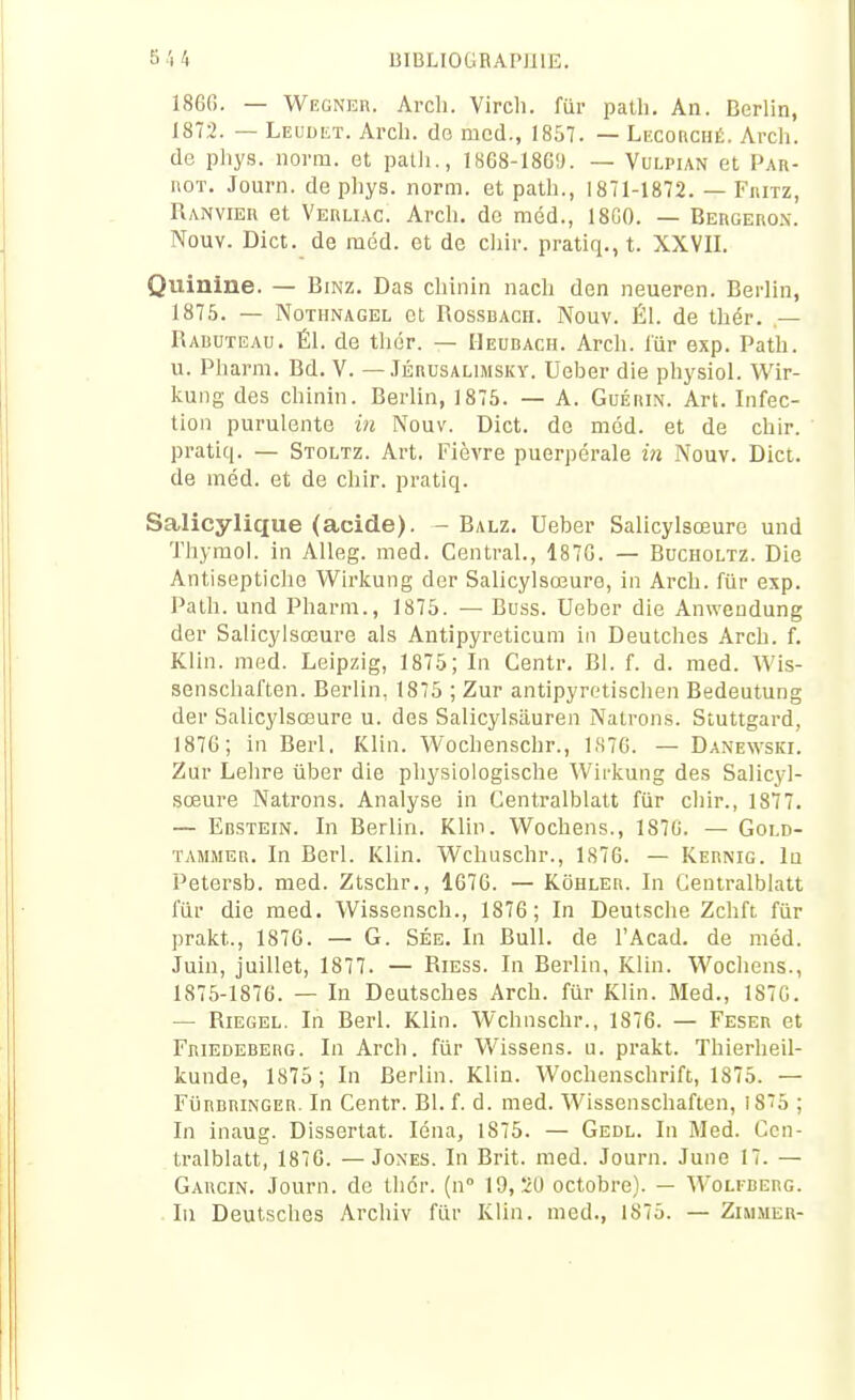 186G. — WEGNEn. Arch. Vircli. fur palli. An. Derlin, 1872. — LEUDiiT. Arch. de med., 1857. — Lecorché. Arch. de phys. norm. et path., 1868-186'J. — Vulpian et Par- noT. Journ. de phys. norm. et path., 1871-1872. — Fiutz, Ranvier et Verliac. Arch. de méd., 18G0. — Bergerox. Nouv. Dict. de méd. et de chir. pratiq., t. XXVII. Quinine. — Bmz. Das chinin nach den neueren. Berlin, 1875. — NoTHNAGEL ot RossBACH. Nouv. ÉI. de thér. — Rauuteau. É1. de thér. — Heubach. Arch. fur exp. Path. u. Pharm. Bd. V. — Jérusalimsky. Ueber die physiol. Wir- kung des chinin. Berlin, 1875. — A. GuÉni\. Art. Infec- tion purulente in Nouv. Dict. do méd. et de chir. pratiq. — Stoltz. Art. Fièvre puerpérale in Nouv. Dict. de méd. et de chir. pratiq. Salicylique (acide). - Balz. Ueber Salicylsœure und Thymol, in AUeg. med. Central., 187G. — Bucholtz. Die Antiseptiche Wirkung der Salicylsœure, in Arch. fiir exp. Path. und Pharm., 1875. — Buss. Ueber die Anweudung der Salicylsœure als Antipyreticum in Deutches Arch. f. Klin. med. Leipzig, 1875; In Centr. Bl. f. d. med. Wis- senschaften. Berlin, 1875 ; Zur antipyretischen Bedeutung der Salicylsœure u. des Salicylsiiuren Natrons. Stuttgard, 1876; in Berl. Klin. Wochenschr., 1,S7G. — Danewski. Zur Lelire ûber die physiologische Wirkung des Salicyl- sœure Natrons. Analyse in Centralblatt fiir chir., 1877. — EnsTEiN. In Berlin. Klin. Wochens., 187G. — Gold- TAMiMER. In Berl. Klin. Wchuschr., 1876. — Kernig. 1q Petersb. med. Ztschr., 1676. — Kohler. In Centralblatt fiir die med. Wissensch., 1876; In Deutsche Zchft fiir prakt., 1876. — G. Sée. In Bull, de l'Acad. de méd. Juin, juillet, 1877. — Riess. In Berlin, Klin. Wochens., 1875-1876. — In Deutsches Arch. fur Klin. Med., 1S7C. — Riegel. In Berl. Klin. Wchnschr., 1876. — Feser et FniEDEBERG. Li Arch. fiir Wissens. u. prakt. Thierheil- kunde, 1875; In Berlin. Klin. Wochenschrift, 1875. — FijRBRiNGER. In Centr. Bl. f. d. med. Wissenschaften, I85 ; In inaug. Dissertât. léna, 1875. — Gedl. In Med. Cen- tralblatt, 1876. — Jones. In Brit. med. Journ. June 17. — Garcin. Journ. de thér. (n 19,20 octobre). — Wolfberg. In Deutsches Archiv fiir Klin. med., 1875. — Zimmer-