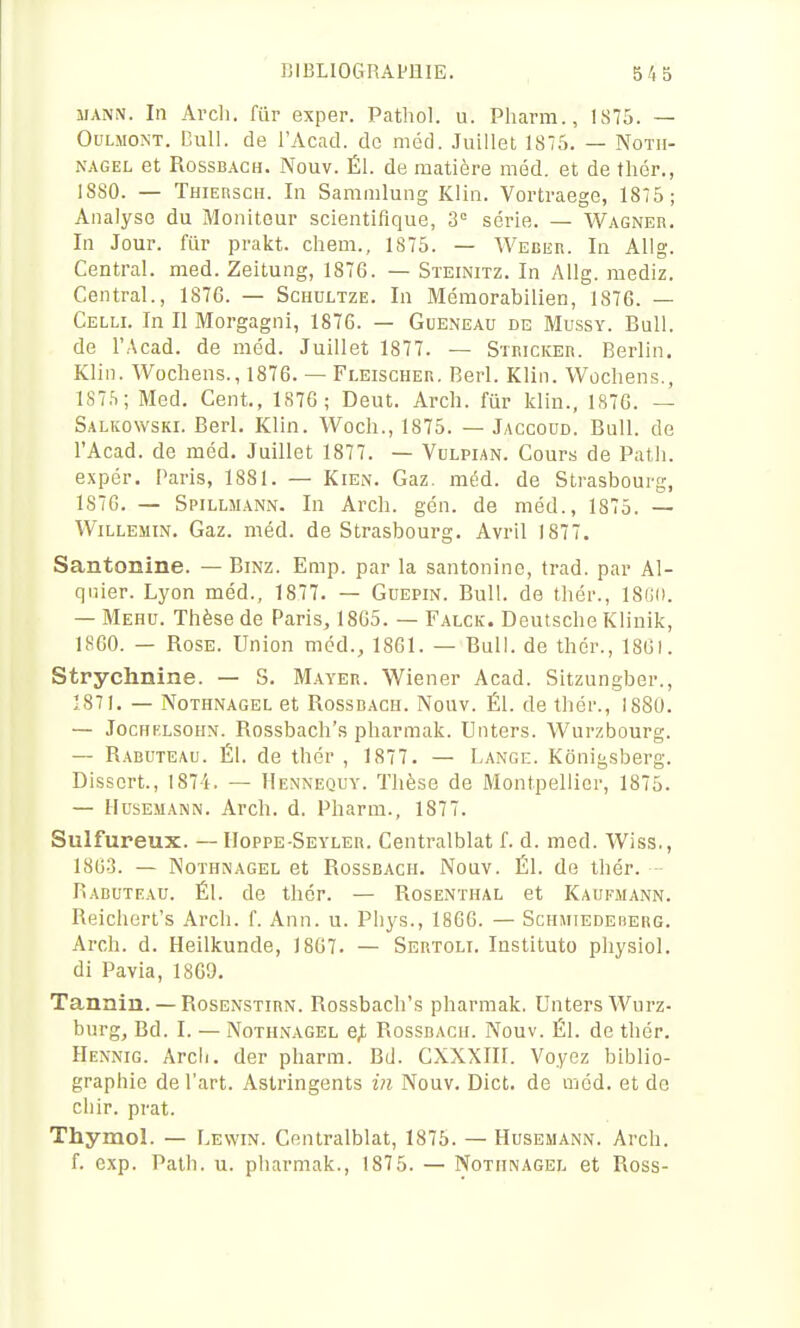 iiANiN. In Ai'cli. fur exper. Patliol. u. Pharm., IS75. — OuLMON-T. Cuil. de l'Acad. do méd. Juillet 1875. — Notii- NAGEL et RossBACH. Nouv. Él. de matière méd. et de thér., 18S0. — THiEnscH. In Sammlung Klin. Vortraege, 1875; Analyse du Moniteur scientifique, 3° série. — Wagner. In Jour, fiir prakt. chem., 1875. — Weber. In AUg. Central, med. Zeitung, 1876. — Steinitz. In AUg. mediz. Central., 1876. — Schultze. In Mémorabilien, 1876. — Celli. In II Morgagni, 1876. — Gueneau de Mussy. Bull, de l'Acad. de méd. Juillet 1877. — Stiuckeh. Berlin. Klin. Wochens., 1876. — Fleischer. Berl. Klin. Wochens., 1S7,S; Med. Cent., 1876; Deut. Arch. fur klin., 1876. — Salkowski. Berl. Klin. Woch., 1875. — Jaccoud. Bull, de l'Acad. de méd. Juillet 1877. — Vulpian. Cours de Patli. expér, Paris, 1881. — KieiN. Gaz. méd. de Strasbourg, 1876. — Spillmann. In Arch. gén. de méd., 1875. — WiLLEMiN. Gaz. méd. de Strasbourg. Avril 1877. Santonine. — Bmz. Emp. par la santonine, trad. par Al- qnier. Lyon méd., 1877. — Guepin. Bull, de thér., 18(;(). — Mehu. Thèse de Paris, 1865. — Falck. Deutsche Klinik, 1860. — Rose. Union méd., 1861. — Bull, de thér., 18GI. Strychnine. — S. Mayer. Wiener Acad. Sitzungber., 1871. — Nothnagel et Rossbach. Nouv. Él. de thér., I88U. — JocHFLSoiiN. Rossbach's pharmak. Unters. Wurzbourg. — Rabuteau. Él. de thér, 1877. — Lange. Kônigsberg. Dissert., 1874. — Hennequy. Thèse de Montpellier, 1875. — HusEMANN. Arch. d. Pharm., 1877. Sulfureux. — IIoppe Seyler. Centralblat f. d. med. Wiss., 180-3. — INoïHNAGEL et Rossbach. Nouv. Él. de thér. Rabuteau. Él. de thér. — Rosenthal et Kaufmann. Reichert's Arch. f. Ann. u. Phys., 1866. — Schhiedeberg. Arch. d. Heilkunde, 1867. — Sertoli. Instituto physiol. di Pavia, 1869. Tannin. — Rosenstirn. Rossbach's pharmak. Unters Wurz- burg. Bd. I. — Nothnagel e,t Rossbach. Nouv. Él. de thér. Hennig. Arch. der pharm. Bd. CXXXIII. Voyez biblio- graphie de l'art. Astringents in Nouv. Dict. de méd. et de chir. prat. Thymol. — Lewin. Centralblat, 1875. — Husemann. Arch. f. cxp. Palh. u. pharmak., 1875. — Nothnagel et Ross-