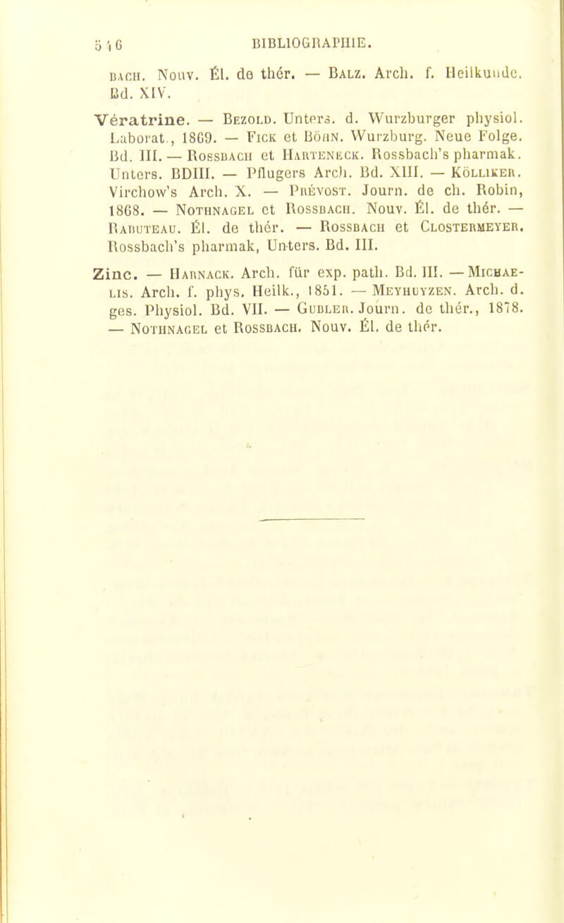 BACH. Nouv. Él. do thér. — Balz. Arch. f. HeilkuiiJc. Ud. XIV. Vératrine. — Bezold. Untors. d. Wui-zburger pliysiol. Laborat., 18G9. — Fick et Bôhn. Wurzburg. Neue Folge. Bd. m. — RossiiAcii et Hauteneck. Rossbach's pharmak. Unters. BDIII. — Pflugers Arch. Bd. XIII. — Kôlliker. Virchow's Arch. X. — Prévost. Journ. de ch. Robin, 1868. — NoTHNAGEL et RossDACii. Nouv. Él. de thér. — Raiiuteau. Él. de thér. — Rossbach et Clostebmeyer. Rossbach's pharmak, Unters. Bd. III. Zinc. — Habnack. Arch. fur exp. path. Bd. III. — Michae- Lis. Arch. f. phys. Heilk., 1861. — Meyhuyzen. Arch. d. ges. Physiol. Bd. VII. — Gubleb. Journ. de thér., 188. — NoTHNAGEL et RossBACH. Nûuv. Él. de thér.