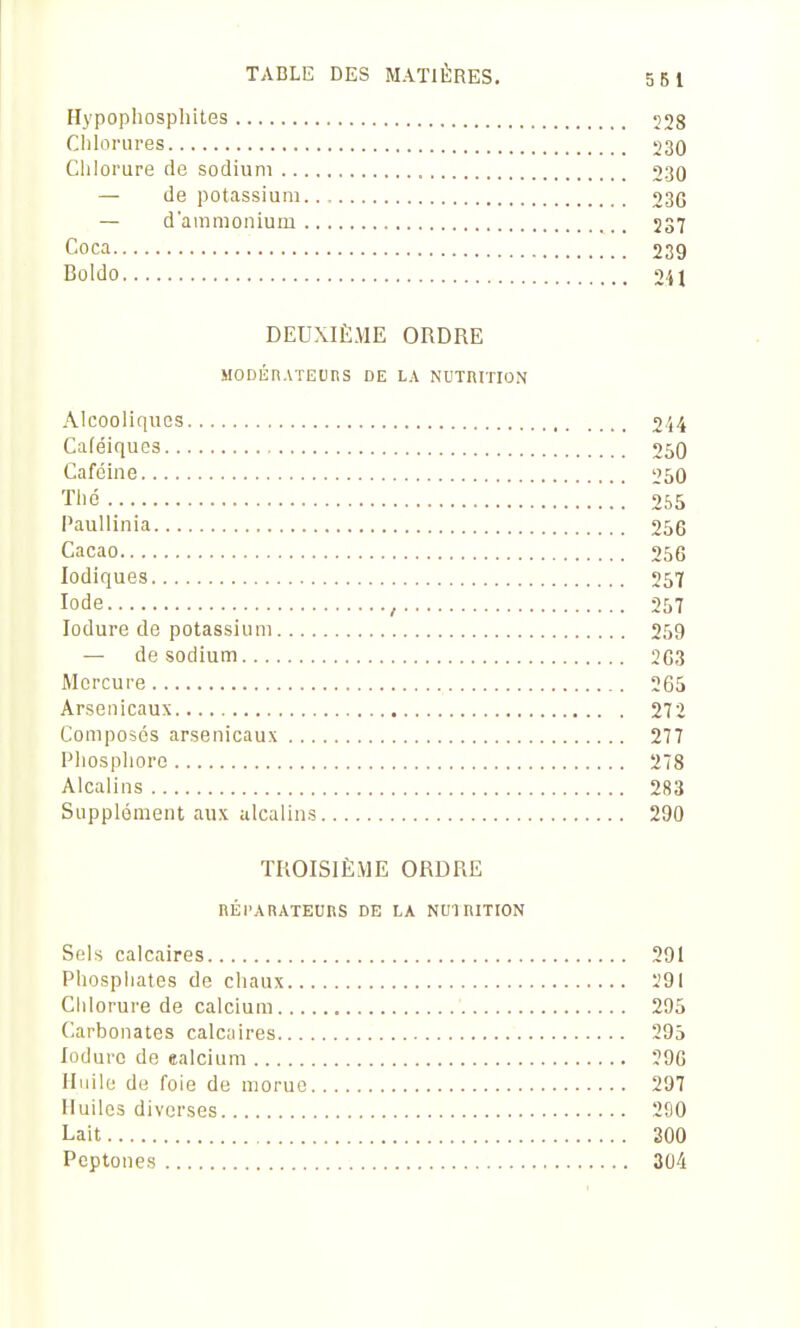 Hypophosphites 228 Chlorures 230 Chlorure de sodium 230 — de potassium.., 230 — d'ammonium 237 Coca 239 Boido 2U DEUXIÈME ORDRE MODÉnATEURS DE LA NUTniTION Alcooliques 2i4 Caféiqucs 250 Caféine 250 Thé 255 Paullinia 256 Cacao 256 lodiques 257 Iode , 257 lodure de potassium 259 — de sodium 263 Mercure 265 Arsenicaux 272 Composés arsenicaux 277 Phosphore 278 Alcalins 283 Supplément aux alcalins 290 TROISIÈME ORDRE nÉl'ARATEUnS DE LA NUI niTION Sels calcaires 291 Phosphates de chaux Ï9I Chlorure de calcium 295 Carbonates calcaires 295 lodure do ealcium 296 Huile de foie de morue 297 Huiles diverses 290 Lait 300 Peptones 304