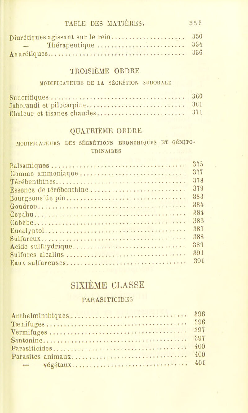 Diurétiques agissant sur le rein 350 — Tliérapeutique 354 Anurctiques 356 TROISIÈME ORDRE MODIFICATEURS DE LA SÉCRÉTION bUDOUALE Sudorifiques 3G0 Jaborandi et pilocarpine 301 Clialeur et tisanes cliaudes 371 QUATRIÈME ORDRE flODIFICATEURS DES SÉCRÉTIONS BRONCHIQUES ET GÉNITO- UBINAIRES Balsamiques 37o Gomme ammoniaque 377 Térébenthines 378 Essence de térébenthine 379 Bourgeons de pin 383 Goudron 384 Copahu 384 Cubèbe 38G Eucalyptol 387 Sulfureux 388 Acide sulfliydrique 389 Sulfures alcalins 391 Eaux sulfureuses 391 SIXIÈME CLASSE PARASITICIDES Anthelminthiques 396 Tœnifuges 396 Vermifuges ''^^ Santonine 397 Parasiticides ^00 Parasites animaux '^00 — végétaux ^01