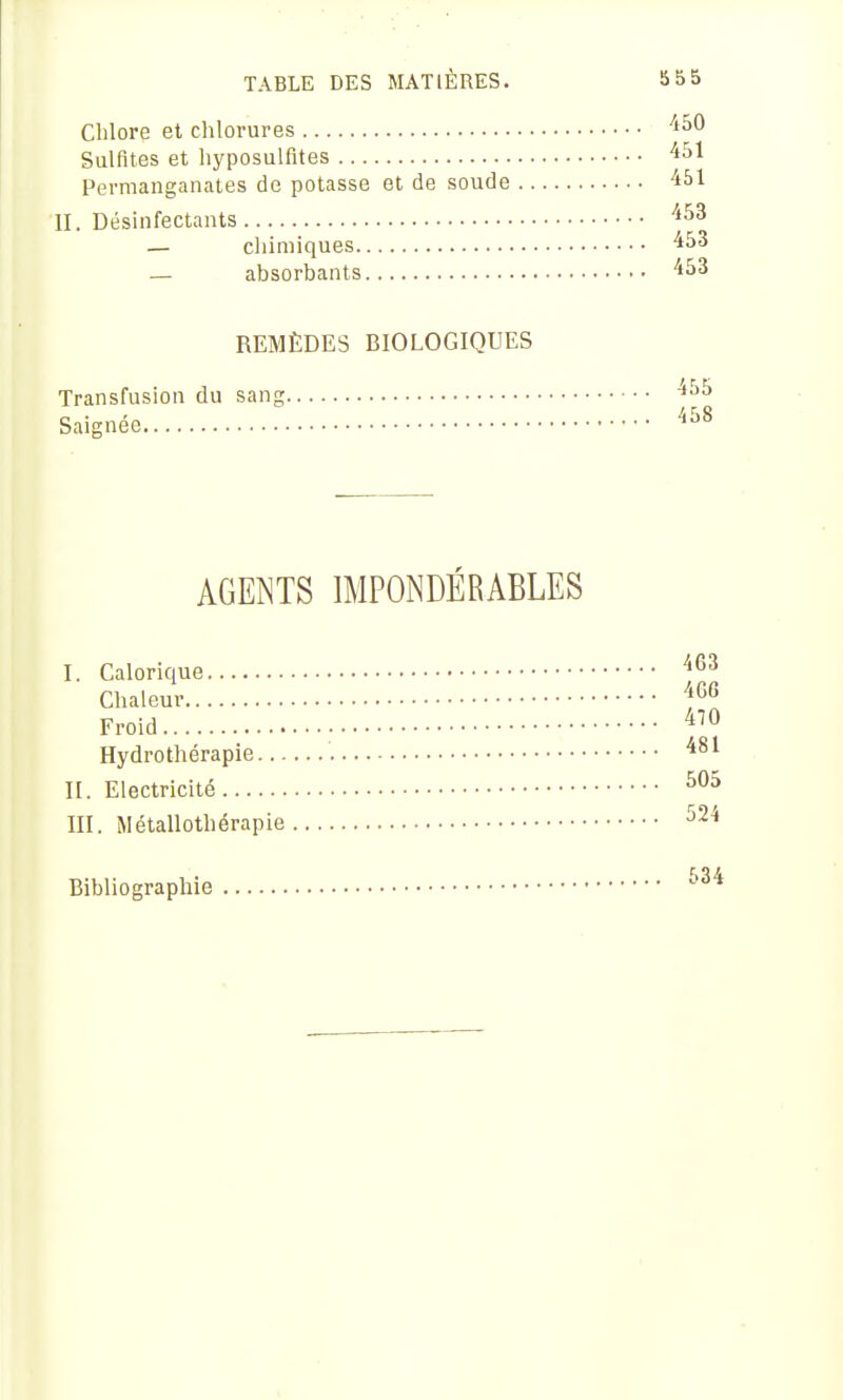 Chlore et chlorures Sulfites et hyposulfltes Permanganates de potasse et de soude II. Désinfectants — cliiniiques — absorbants REMÈDES BIOLOGIQUES Transfusion du sang Saignée 450 451 451 453 453 453 AGENTS IMPONDÉRABLES I. Calorique '^^^ Chaleur ^^G Froid Hydrothérapie '^^^ IL Electricité III. Métallothérapie ^24 Bibliographie 534