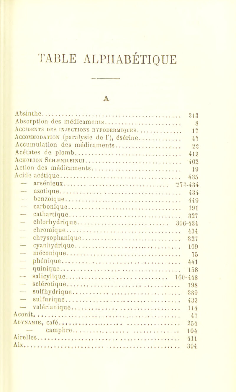 TABLE ALPHABÉTIQUE A Absinthe 313 Absorption des médlcamniits g Accidents des injections hypodermiques 17 Accommodation (paralysie de 1'), ésérine 47 Accumulation des médicaments 22 Acétates de plomb 412 ACHORION SCH^NILEINUI /,02 Action des médicaments 19 Acido acétique 435 — arsénieux ll'-'.-iM — azotique 434 — benzoique 449 — carbonique 101 — catliartique 327 — clilorhydrique 30C-434 — chromique 434 — chrysophanique 327 — cyanhydriquc IO9 — mcconique 75 — phonique 441 — quinique 158 — salicylique lGO-448 — sclérotique 198 — sulfhydriquc 389 — sulfuriquc 433 — valérianique I14 Aconit 47 Adynamie, café 254 — camplirc 104 Airelles 411 Aix 394