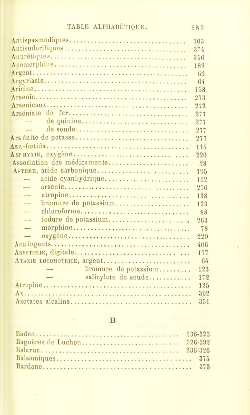 Antispasmodiques 103 Antisudorifiques 374 Anurétiques 35C Apoinorpliine 189 Argent 02 Argyriasis C4 Aiicine 158 Arsenic 273 Arsenicaux 212 Arséniato de fer 277 — de quinine 277 — de soude 277 Arscnitc de potasse 277 Asa-fœtida 115 Asphyxie, oxygène 220 Association des médicaments 28 Asthme, acide carbonique 195 — acide cyanliydrique 112 — arsenic 27C — atropine 138 — bromure de potassium 123 — chloroforme 88 — iodure de potassium 263 — morphine 78 — oxygène 220 Asliingents 406 AsYSTOLiE, digitale 177 Ataxie LOCOMOTRICE, argent 64 — bromure do potassium 123 — salicylale de soude 172 Atropine 125 Ax 392 Azotates alcalins 351 B Baden 236-323 Bagnèrcs de Luchon 326-392 Balaruc 230-326 Balsamiques 375 Bardanc 373