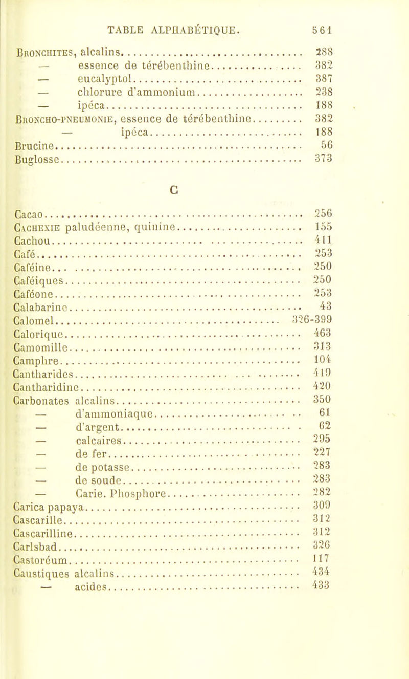 Bronchites, alcalins 288 — essence de térébenthine 382 — eucalyptol 387 — chlorure d'ammonium 238 — ipéca 188 BiioKCHO-PNEUMONiE, essence de térébenthine 382 — ipéca 188 Brucine 56 Buglosse t 373 C Cacao 256 Cachexie paludéenne, quinine 155 Cachou 411 Café 253 Caféine 250 Caféiques 250 Caféone 253 Calabarinc 43 Calomel 326-399 Calorique 463 Camomille 313 Camphre 104 Cantharides 419 Cantharidine 420 Carbonates alcalins 350 — d'ammoniaque 61 — d'argent 62 — calcaires 295 de fer 227 — de potasse -83 — de soude 283 — Carie. Pliosphore 282 Carica papaya 309 Cascarille 312 Cascarilline 312 Carlsbad 32G Castoréum '1^ Caustiques alcalins 434 — acides 433