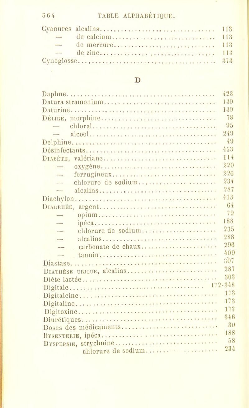 Cyanures alcalins 113 — cIg calcium 113 — cle mercure 113 — de zinc 113 Cyuoglosse 373 D Daphne 423 Dalura strainonium 139 Daturinc 130 Diii.iRE, morphine 78 — chloral 95 — alcool 249 Delphine 49 Desinfectants 4ô3 DiAUÈTE, valériane 114 — oxygène 220 — ferrugineux 220 — chlorure do sodium 23i — alcalins 287 Diachylon 413 Diauiuiéiî, argent C4 — opium '9 ipéca '^^ — chlorure de sodium 235 — alcalins 288 — carbonate de chaux 296 — tannin '*P^ Diastase DiATnÈSE URinuiî, alcalins 287 Diète lactée 303 Digitale 172-348 Digitaleine ^''^ Digitaline ' Digitoxine ^''^ Diurétiques ^^^ Doses des médicaments 30 Dysentehie, ipéca Dyspepsie, strychnine chlorure de sodium 23-i