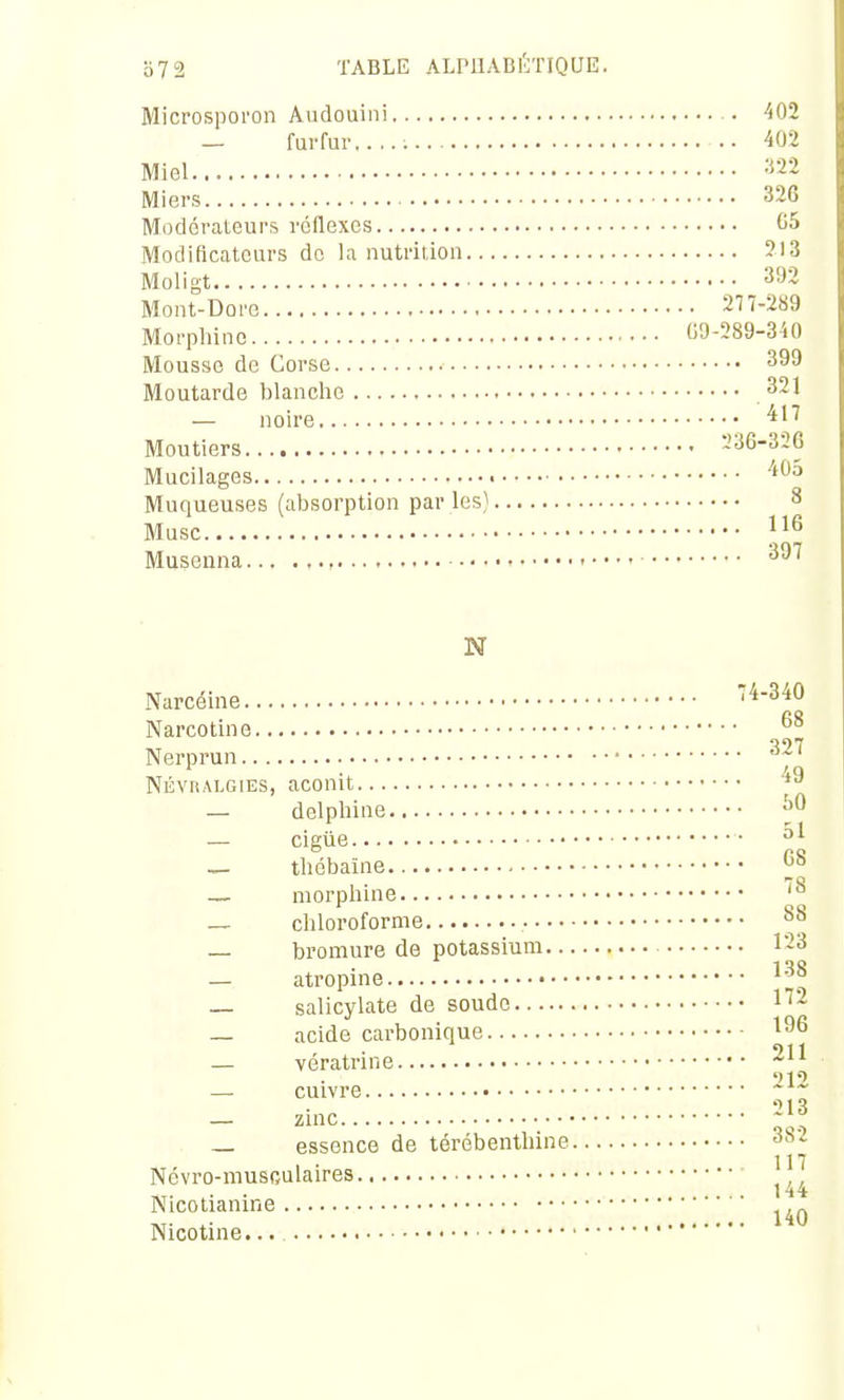 Microspoi'on Audouini 402 — furfur..... 402 Miel -'Sa Miers 326 Modérateurs réflexes G5 Modificateurs de la nutrition 213 Moligt 393 Mont-Do ro 277-289 Morphine 09-289-350 Mousse de Corse 399 Moutarde blanclie 321 — noire Moutiers 236-326 Mucilages '''^^ Muqueuses (absorption par les) 8 Musc Musenna ^^'^ N Narcéine 74-340 Narcotine Nerprun ' NÉVRALGIES, aconit — delpliine — cigùe — tliébaïne — morpliine — cliloroforme — bromure de potassium 1-3 — atropine ^^^ — salicylate de soude 1''- — acide carbonique ' i • .211 — veratrine — cuivre * _ zinc 213 _ essence de térébenthine 38. 117 Ncvro-musoulaires 144 Nicotianine ,,. .. 140 Nicotine